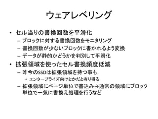 ウェアレベリング	
•  セル当りの書換回数を平滑化	
  
 –  ブロックに対する書換回数をモニタリング	
  
 –  書換回数が少ないブロックに書かれるよう変換	
  
 –  データが静的かどうかを判別して平滑化	
  
•  拡張領域を使ったセル書換頻度低減	
  
 –  昨今のSSDは拡張領域を持つ事も	
  
   •  エンタープライズ向けとかだと有り得る	
  
 –  拡張領域にページ単位で書込み→通常の領域にブロック
    単位で一気に書換え処理を行うなど	
 