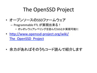 The	
  OpenSSD	
  Project	
•  オープンソースのSSDファームウェア	
  
   –  Programmable	
  FTL	
  が実現出来る！	
  
      •  オレオレウェアレベリングを詰んだSSDとか実現可能に	
  
•  hap://www.openssd-­‐project.org/wiki/
   The_OpenSSD_Project	
  

•  余力があればそのうちコード読んで紹介します	
  
 