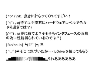 (	
  ^o^)	
  SSD，良きに計らってくれてすごい！	
(	
  ˘⊖˘)	
  。o(待てよ？流石にハードウェアレベルで色々
やり過ぎでは？)	
  
	
(;˘⊖˘)	
  。o(更に待てよ？そもそもインタフェースの互換
の為に性能縛られているのでは？)	
	
|Fusion-­‐io|┗(☋｀ )┓三	
	
(	
  ◠‿◠	
  )☛そこに気づいたか・・・ioDrive	
  を使ってもらう	
	
▂▅▇█▓▒░(’ω’)░▒▓█▇▅▂うわああああああ	
	
 