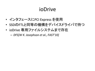 ioDrive	
•  インタフェースにPCI	
  Express	
  を使用	
  
•  SSDのFTLと同等の機構をデバイスドライバで持つ	
  
•  ioDrive	
  専用ファイルシステムまで存在	
  
  –  DFS[W	
  K.	
  Josephson	
  et	
  al.,	
  FAST’10]	
  
 