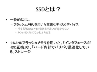 SSDとは？	
•  一般的には…	
  
  –  フラッシュメモリを用いた高速なディスクデバイス	
  
    •  そう言うとUSBメモリとあまり違いが分からない	
  
    •  PCIe	
  SSDはSSDじゃねぇんだよ	
  


•  →NANDフラッシュメモリを用いた、「インタフェースが
   HDD互換」な、「ハード内部でバリバリ最適化してい
   る」ストレージ	
 