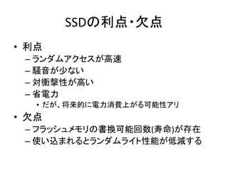 SSDの利点・欠点	
•  利点	
  
   –  ランダムアクセスが高速	
  
   –  騒音が少ない	
  
   –  対衝撃性が高い	
  
   –  省電力	
  
      •  だが、将来的に電力消費上がる可能性アリ	
  
•  欠点	
  
   –  フラッシュメモリの書換可能回数(寿命)が存在	
  
   –  使い込まれるとランダムライト性能が低減する	
  
 