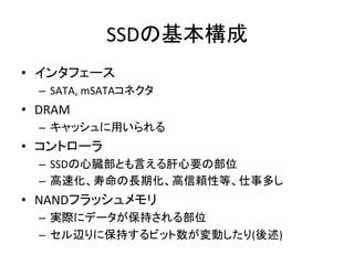 SSDの基本構成	
•  インタフェース	
  
   –  SATA,	
  mSATAコネクタ	
  
•  DRAM	
  
   –  キャッシュに用いられる	
  
•  コントローラ	
  
   –  SSDの心臓部とも言える肝心要の部位	
  
   –  高速化、寿命の長期化、高信頼性等、仕事多し	
  
•  NANDフラッシュメモリ	
  
   –  実際にデータが保持される部位	
  
   –  セル辺りに保持するビット数が変動したり(後述)	
 