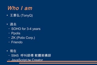 Who I am
●
    王景弘 (TonyQ)

●
     過去
    – SOHO for 3-4 years
    – Ppolis
    – ZK (Potix Corp.)
    – Friendo


●
     現在
    – 5945 呼叫師傅 軟體架構師
    – JavaScript.tw Creator
 