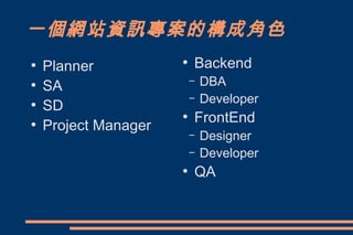 一個網站資訊專案的構成角色
●
    Planner           ●
                          Backend
●
    SA                    –   DBA
                          –   Developer
●
    SD
                      ●
                          FrontEnd
●
    Project Manager
                          –   Designer
                          –   Developer
                      ●
                          QA
 