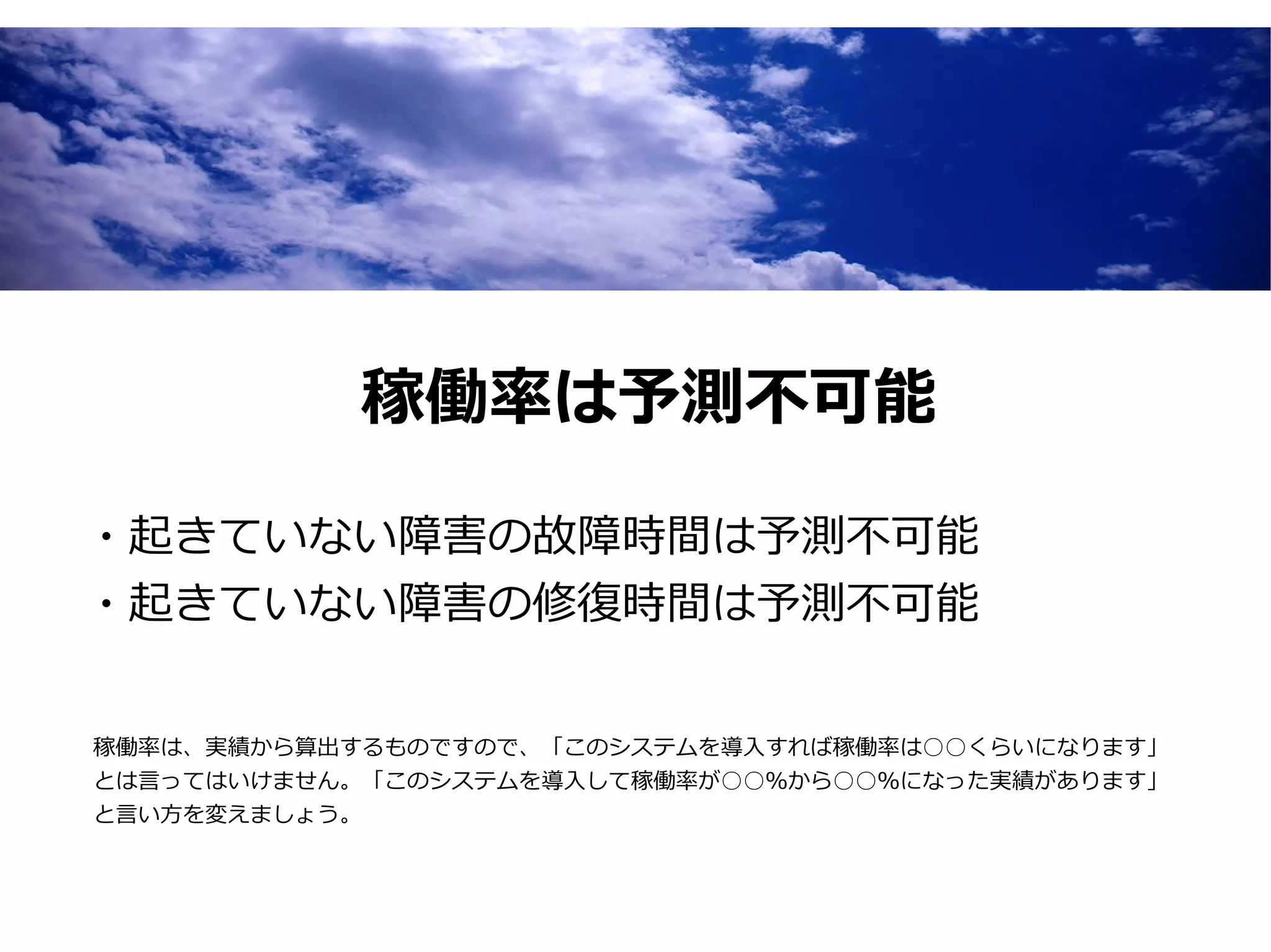稼働率は予測不可能

・起きていない障害の故障時間は予測不可能
・起きていない障害の修復時間は予測不可能


稼働率は、実績から算出するものですので、「このシステムを導入すれば稼働率は○○くらいになります」
とは言ってはいけません。「このシステムを導入して稼働率が○○％から○○％になった実績があります」
と言い方を変えましょう。
 