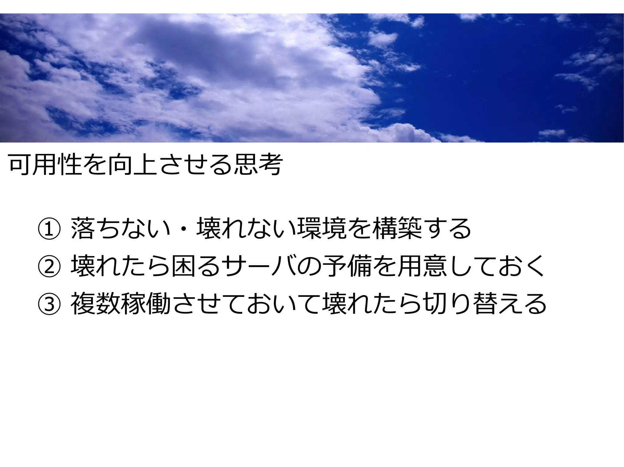 可用性を向上させる思考

 ① 落ちない・壊れない環境を構築する
 ② 壊れたら困るサーバの予備を用意しておく
 ③ 複数稼働させておいて壊れたら切り替える
 