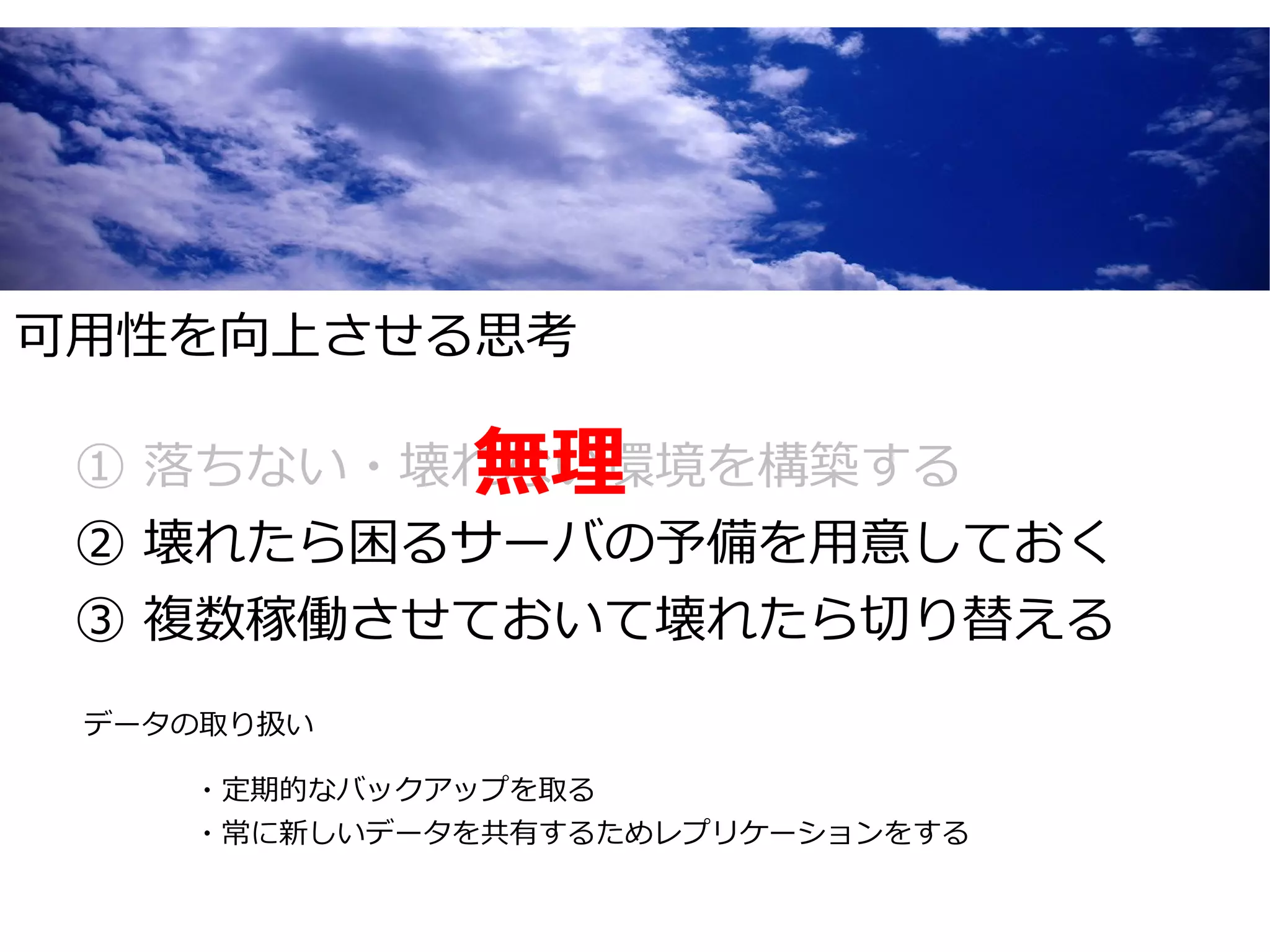 可用性を向上させる思考

         無理
 ① 落ちない・壊れない環境を構築する
 ② 壊れたら困るサーバの予備を用意しておく
 ③ 複数稼働させておいて壊れたら切り替える
 データの取り扱い

    ・定期的なバックアップを取る
    ・常に新しいデータを共有するためレプリケーションをする
 