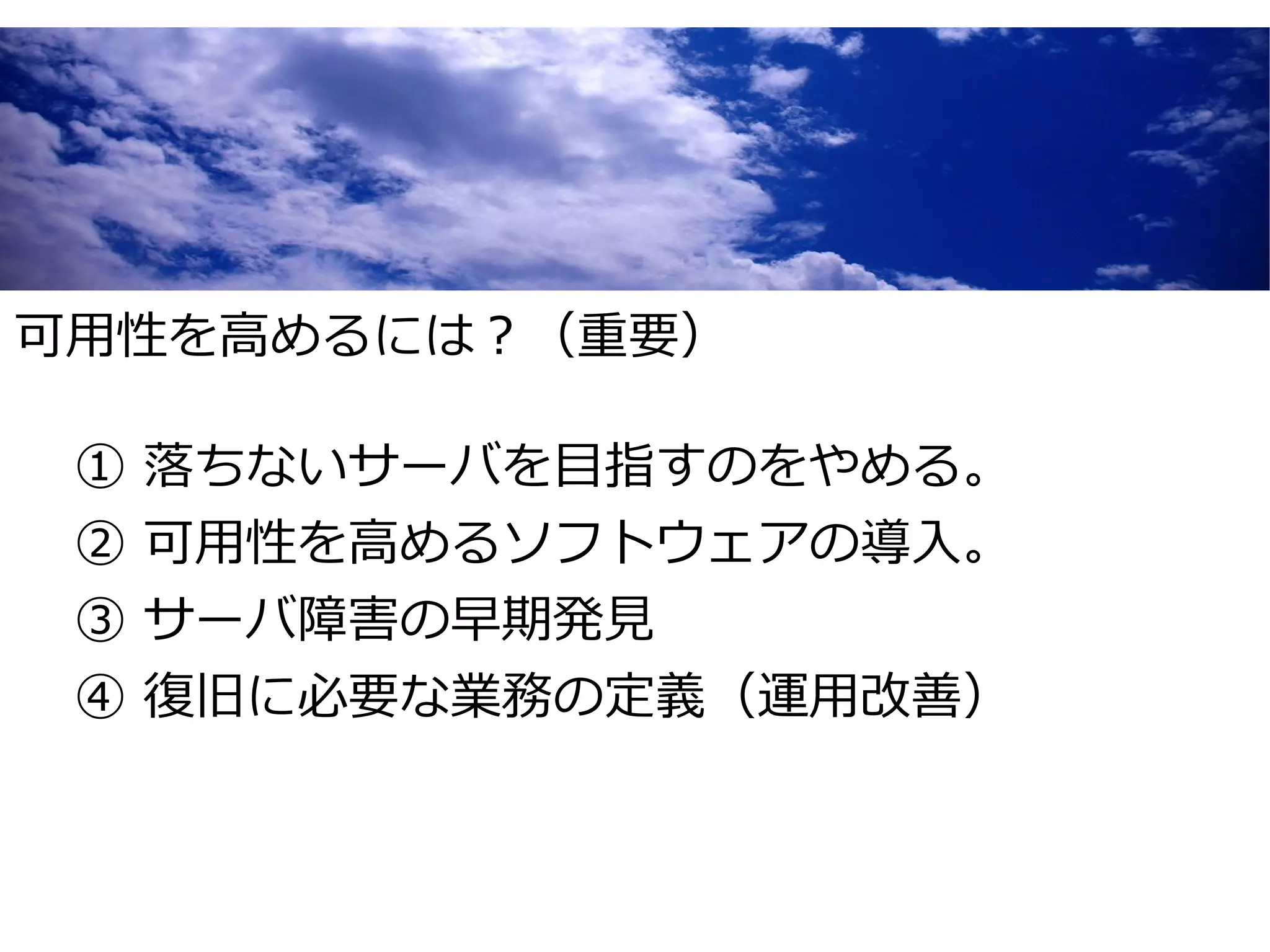 可用性を高めるには？（重要）

 ①   落ちないサーバを目指すのをやめる。
 ②   可用性を高めるソフトウェアの導入。
 ③   サーバ障害の早期発見
 ④   復旧に必要な業務の定義（運用改善）
 