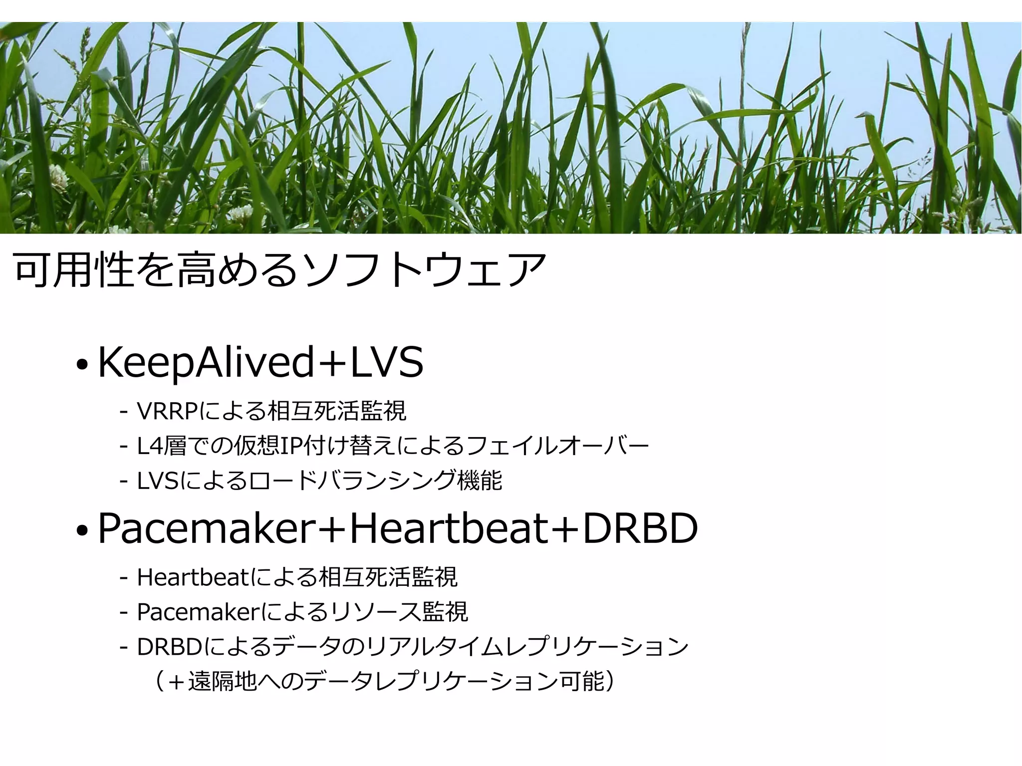 可用性を高めるソフトウェア

 ●   KeepAlived+LVS
     - VRRPによる相互死活監視
     - L4層での仮想IP付け替えによるフェイルオーバー
     - LVSによるロードバランシング機能

 ●   Pacemaker+Heartbeat+DRBD
     - Heartbeatによる相互死活監視
     - Pacemakerによるリソース監視
     - DRBDによるデータのリアルタイムレプリケーション
     　（＋遠隔地へのデータレプリケーション可能）
 
