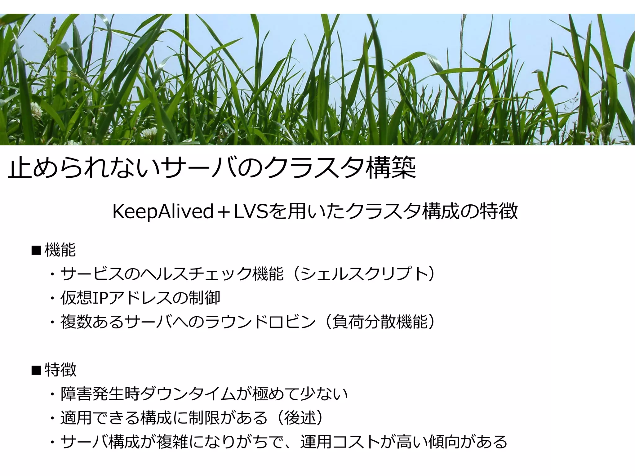 止められないサーバのクラスタ構築
     KeepAlived＋LVSを用いたクラスタ構成の特徴
■機能
　・サービスのヘルスチェック機能（シェルスクリプト）
　・仮想IPアドレスの制御
　・複数あるサーバへのラウンドロビン（負荷分散機能）


■特徴
　・障害発生時ダウンタイムが極めて少ない
　・適用できる構成に制限がある（後述）
　・サーバ構成が複雑になりがちで、運用コストが高い傾向がある
 