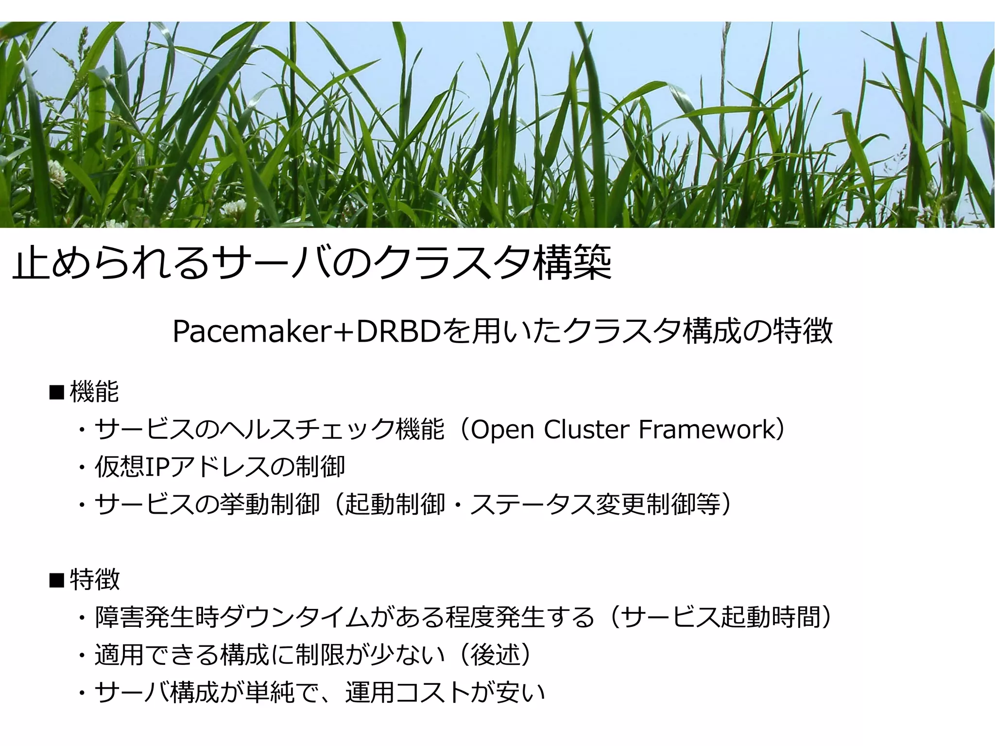 止められるサーバのクラスタ構築
      Pacemaker+DRBDを用いたクラスタ構成の特徴
■機能
　・サービスのヘルスチェック機能（Open Cluster Framework）
　・仮想IPアドレスの制御
　・サービスの挙動制御（起動制御・ステータス変更制御等）


■特徴
　・障害発生時ダウンタイムがある程度発生する（サービス起動時間）
　・適用できる構成に制限が少ない（後述）
　・サーバ構成が単純で、運用コストが安い
 