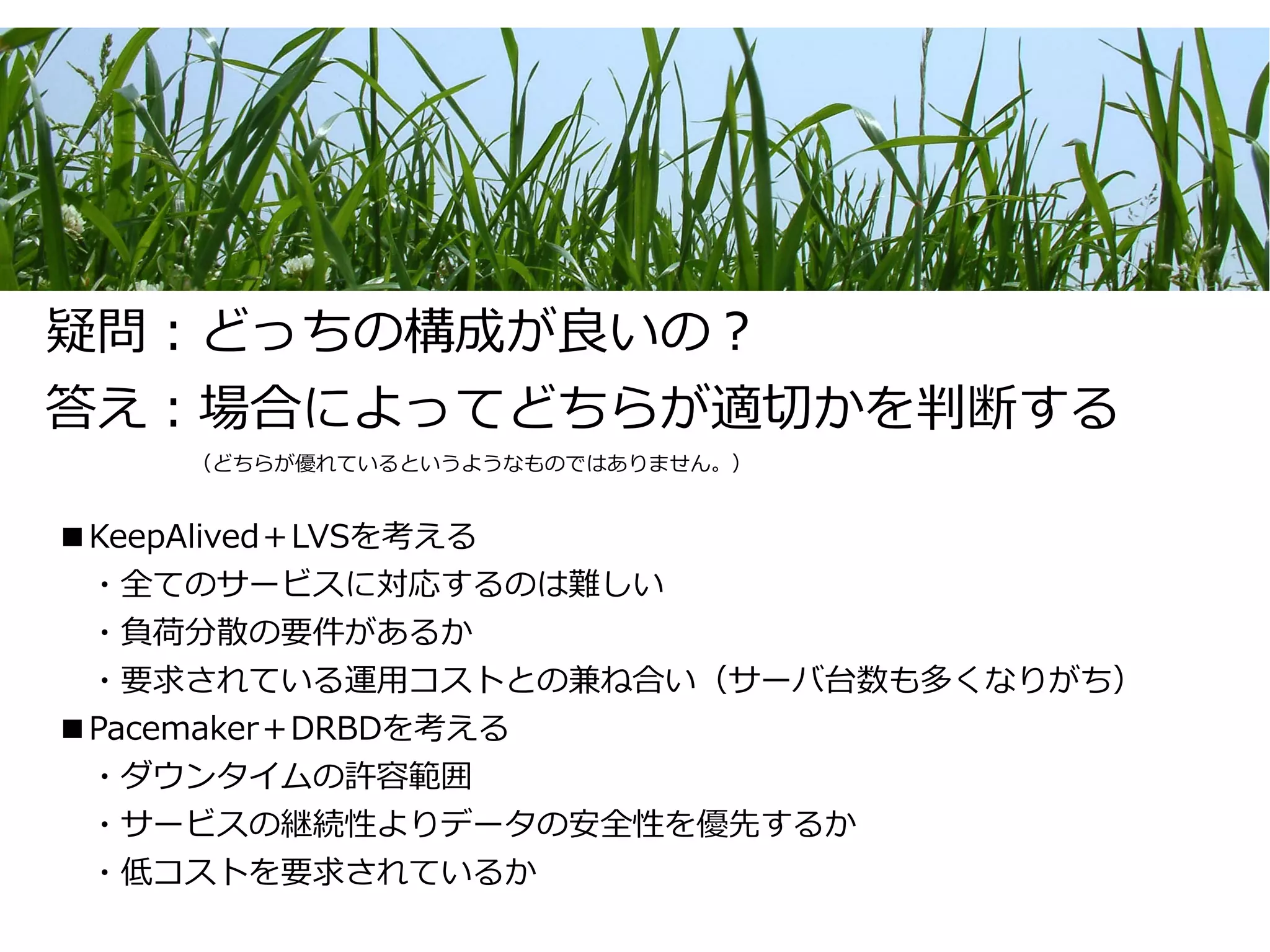 疑問：どっちの構成が良いの？
答え：場合によってどちらが適切かを判断する
　　　　　　　（どちらが優れているというようなものではありません。）


■KeepAlived＋LVSを考える
　・全てのサービスに対応するのは難しい
　・負荷分散の要件があるか
　・要求されている運用コストとの兼ね合い（サーバ台数も多くなりがち）
■Pacemaker＋DRBDを考える
　・ダウンタイムの許容範囲
　・サービスの継続性よりデータの安全性を優先するか
　・低コストを要求されているか
 