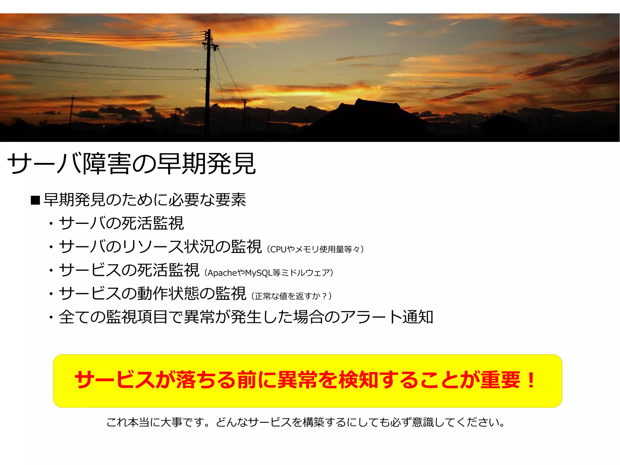 サーバ障害の早期発見
■早期発見のために必要な要素
　・サーバの死活監視
　・サーバのリソース状況の監視（CPUやメモリ使用量等々）
　・サービスの死活監視（ApacheやMySQL等ミドルウェア）
　・サービスの動作状態の監視（正常な値を返すか？）
　・全ての監視項目で異常が発生した場合のアラート通知



   サービスが落ちる前に異常を検知することが重要！
      これ本当に大事です。どんなサービスを構築するにしても必ず意識してください。
 