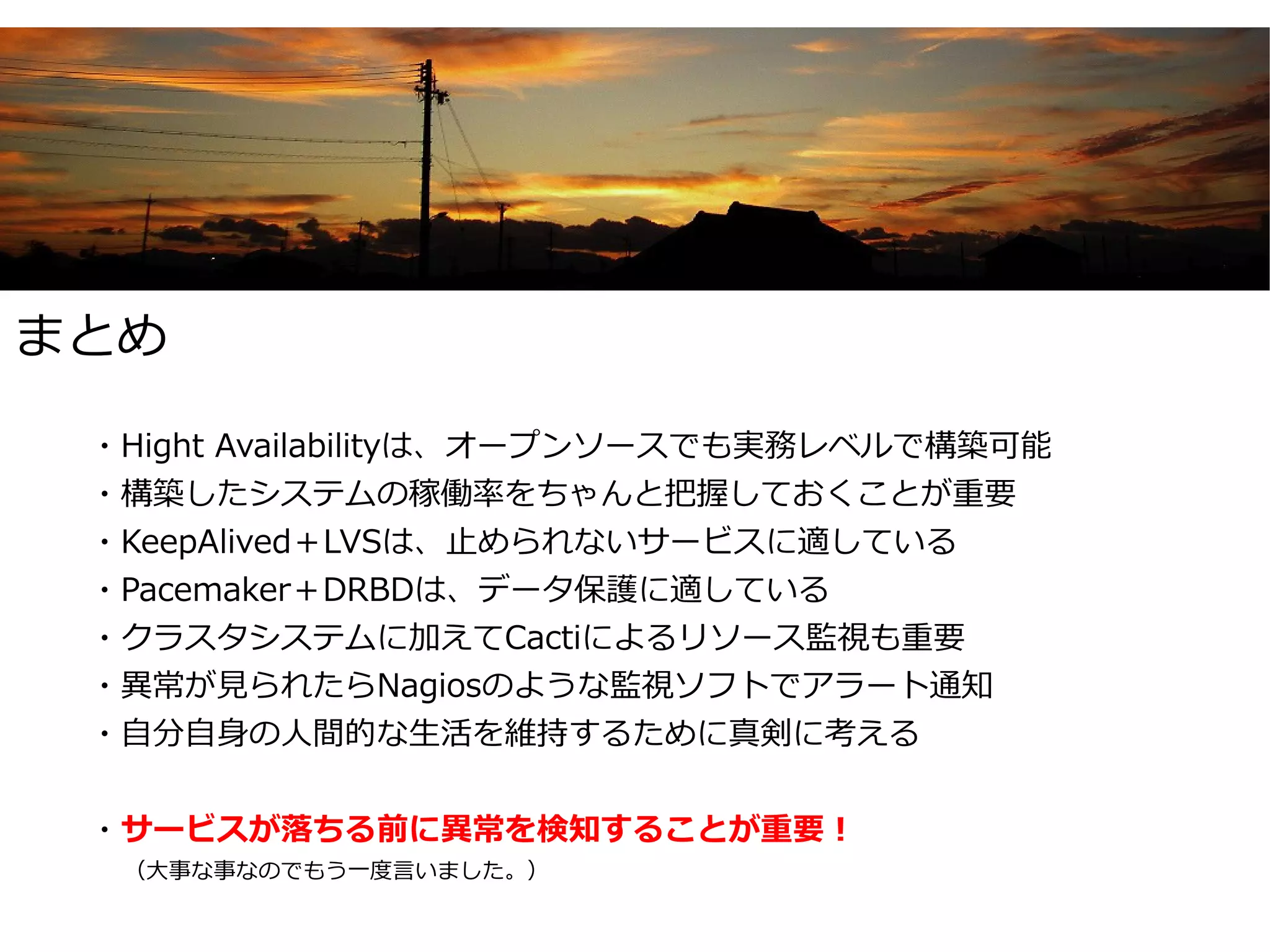 まとめ

　・Hight Availabilityは、オープンソースでも実務レベルで構築可能
　・構築したシステムの稼働率をちゃんと把握しておくことが重要
　・KeepAlived＋LVSは、止められないサービスに適している
　・Pacemaker＋DRBDは、データ保護に適している
　・クラスタシステムに加えてCactiによるリソース監視も重要
　・異常が見られたらNagiosのような監視ソフトでアラート通知
　・自分自身の人間的な生活を維持するために真剣に考える


　・サービスが落ちる前に異常を検知することが重要！
　　　（大事な事なのでもう一度言いました。）
 