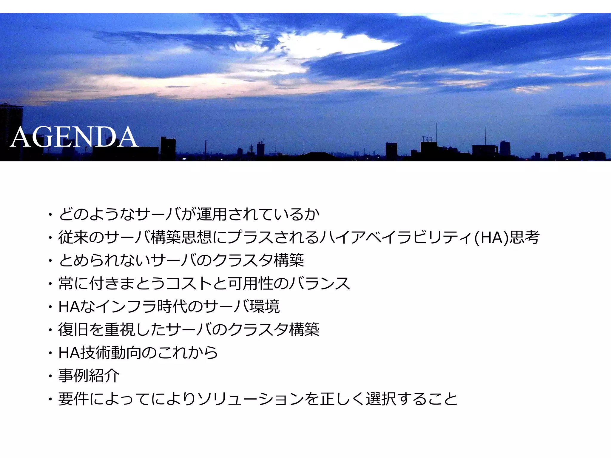 AGENDA

　・どのようなサーバが運用されているか
　・従来のサーバ構築思想にプラスされるハイアベイラビリティ(HA)思考
　・とめられないサーバのクラスタ構築
　・常に付きまとうコストと可用性のバランス
　・HAなインフラ時代のサーバ環境
　・復旧を重視したサーバのクラスタ構築
　・HA技術動向のこれから
　・事例紹介
　・要件によってによりソリューションを正しく選択すること
 