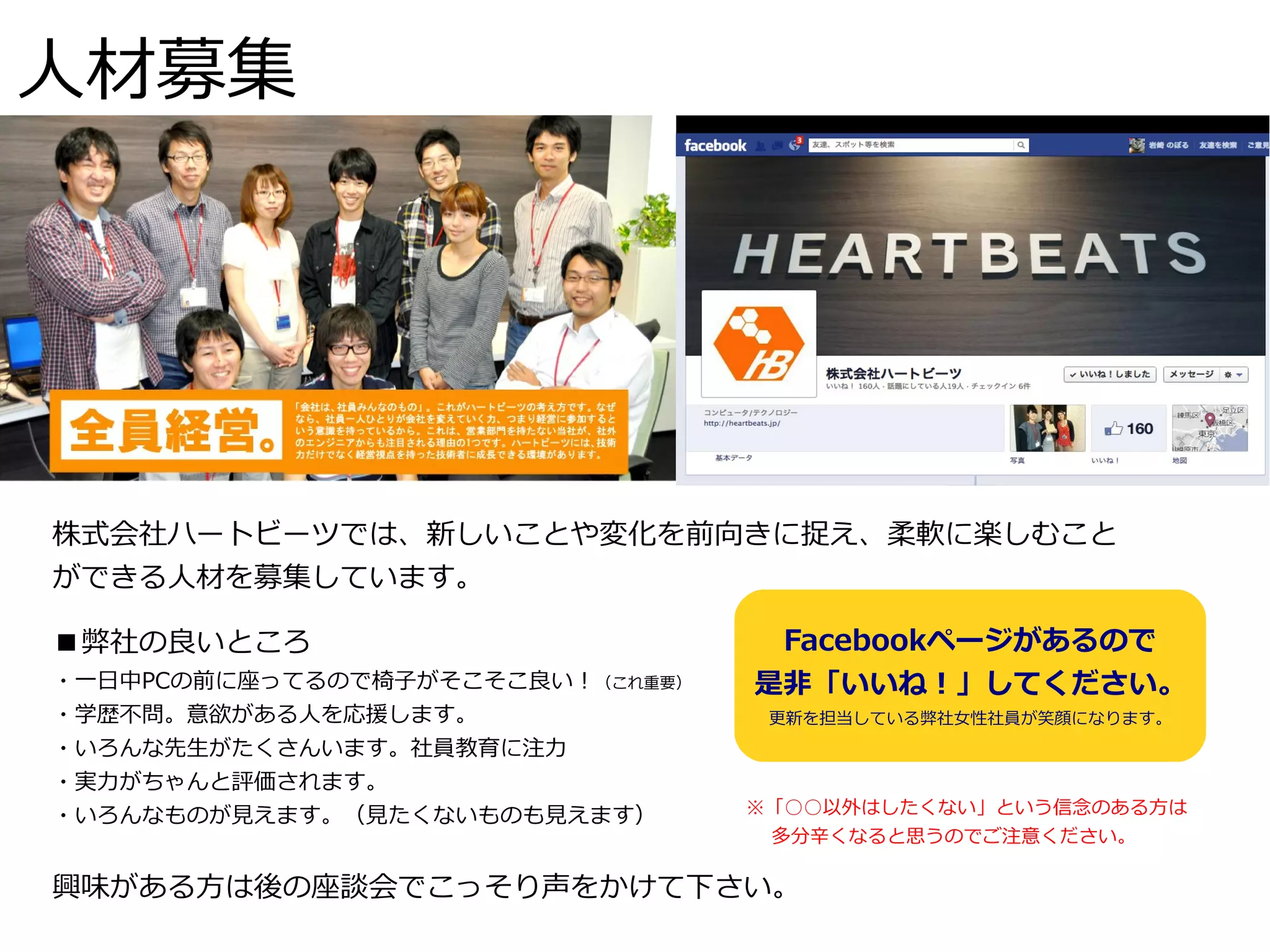 人材募集




株式会社ハートビーツでは、新しいことや変化を前向きに捉え、柔軟に楽しむこと
ができる人材を募集しています。

■弊社の良いところ                          Facebookページがあるので
・一日中PCの前に座ってるので椅子がそこそこ良い！（これ重要）   是非「いいね！」してください。
・学歴不問。意欲がある人を応援します。                更新を担当している弊社女性社員が笑顔になります。
・いろんな先生がたくさんいます。社員教育に注力
・実力がちゃんと評価されます。
・いろんなものが見えます。（見たくないものも見えます）       ※「○○以外はしたくない」という信念のある方は
                                  　 多分辛くなると思うのでご注意ください。

興味がある方は後の座談会でこっそり声をかけて下さい。
 