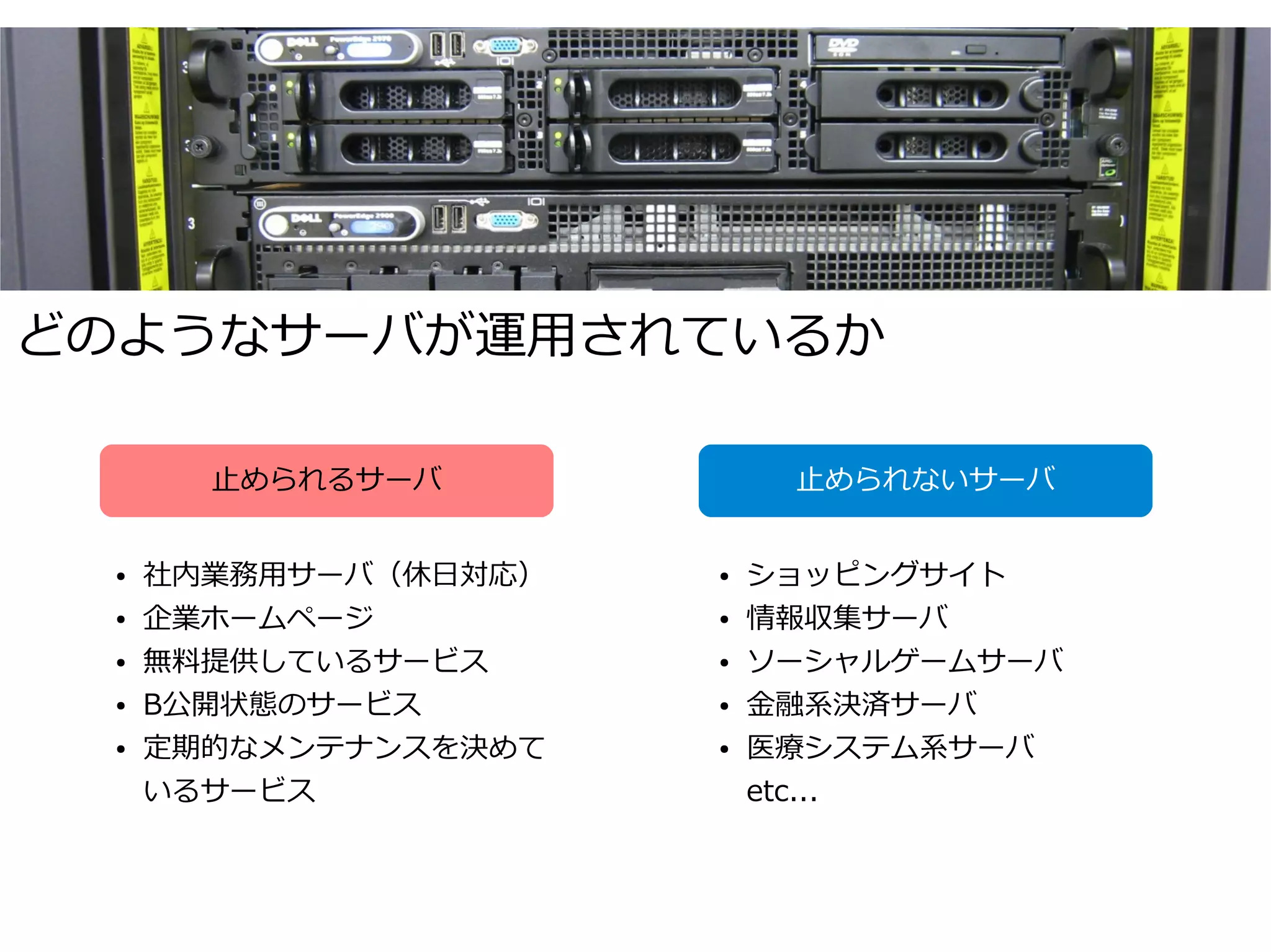 どのようなサーバが運用されているか

       止められるサーバ            止められないサーバ


 ●   社内業務用サーバ（休日対応）   ●   ショッピングサイト
 ●   企業ホームページ         ●   情報収集サーバ
 ●   無料提供しているサービス     ●   ソーシャルゲームサーバ
 ●   Β公開状態のサービス       ●   金融系決済サーバ
 ●   定期的なメンテナンスを決めて   ●   医療システム系サーバ
     いるサービス               etc...
 