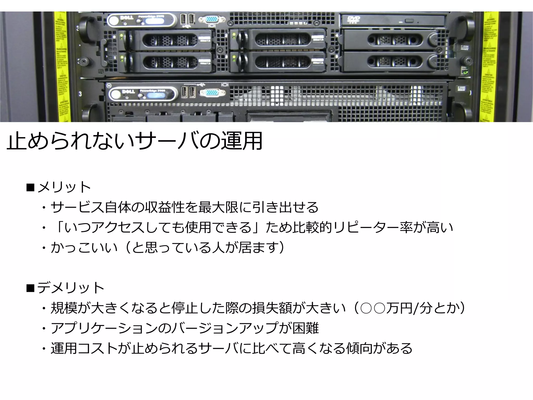 止められないサーバの運用

■メリット
　・サービス自体の収益性を最大限に引き出せる
　・「いつアクセスしても使用できる」ため比較的リピーター率が高い
　・かっこいい（と思っている人が居ます）

■デメリット
　・規模が大きくなると停止した際の損失額が大きい（○○万円/分とか）
　・アプリケーションのバージョンアップが困難
　・運用コストが止められるサーバに比べて高くなる傾向がある
 