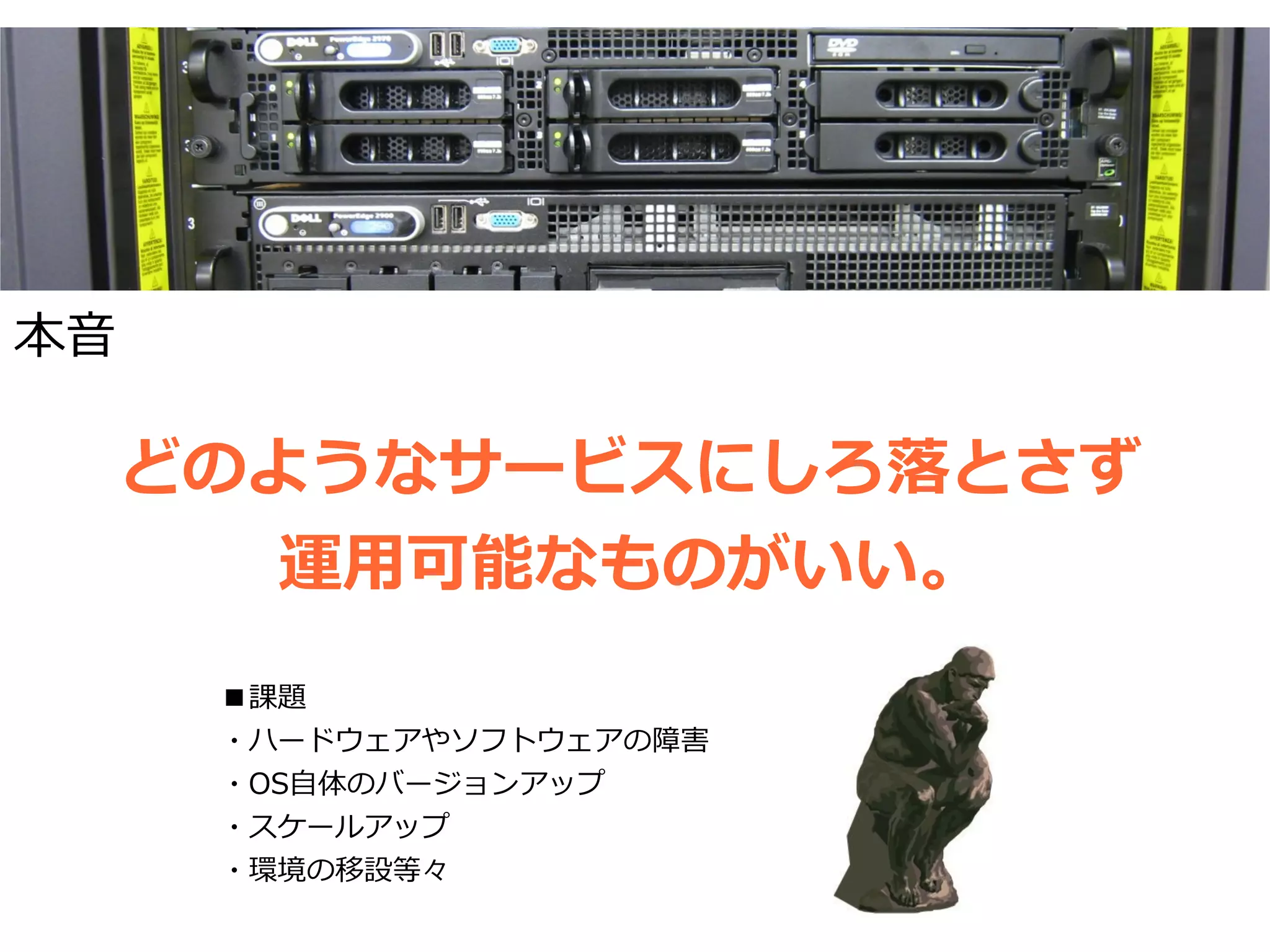 本音

     どのようなサービスにしろ落とさず
        運用可能なものがいい。
      ■課題
      ・ハードウェアやソフトウェアの障害
      ・OS自体のバージョンアップ
      ・スケールアップ
      ・環境の移設等々
 