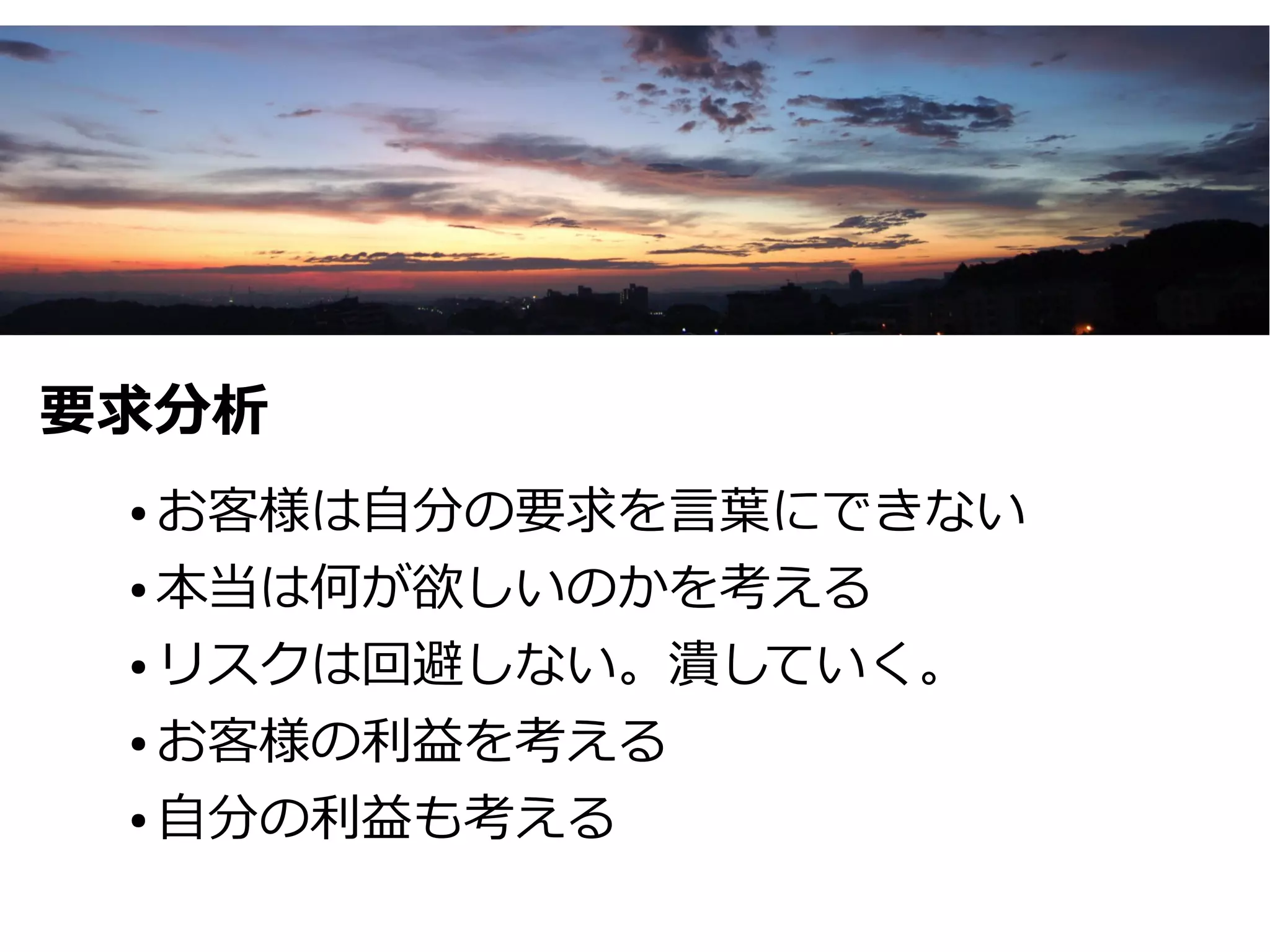 要求分析
 ● お客様は自分の要求を言葉にできない
 ● 本当は何が欲しいのかを考える


 ● リスクは回避しない。潰していく。


 ● お客様の利益を考える


 ● 自分の利益も考える
 