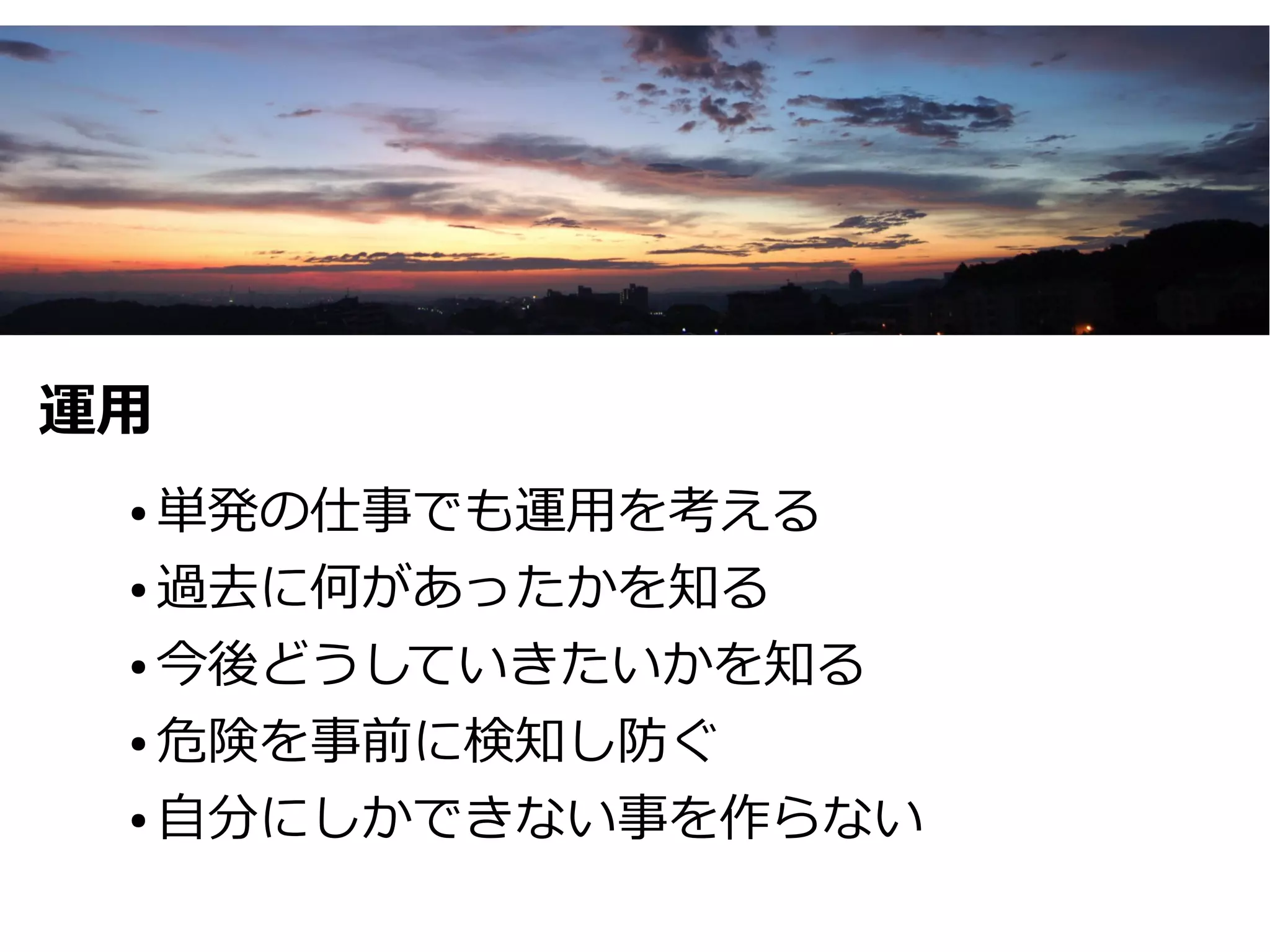 運用
 ● 単発の仕事でも運用を考える
 ● 過去に何があったかを知る


 ● 今後どうしていきたいかを知る


 ● 危険を事前に検知し防ぐ


 ● 自分にしかできない事を作らない
 
