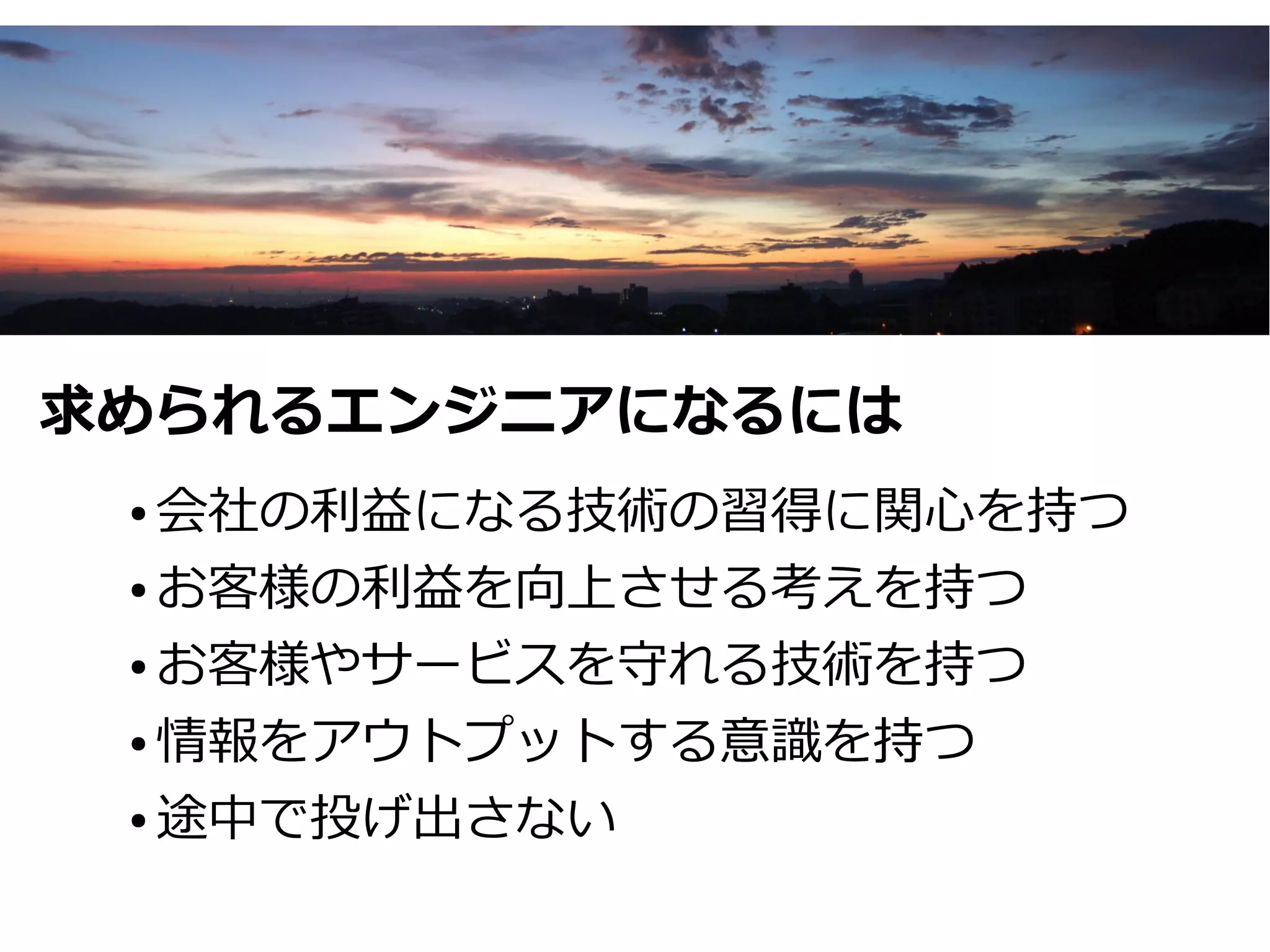 求められるエンジニアになるには
 ● 会社の利益になる技術の習得に関心を持つ
 ● お客様の利益を向上させる考えを持つ


 ● お客様やサービスを守れる技術を持つ


 ● 情報をアウトプットする意識を持つ


 ● 途中で投げ出さない
 