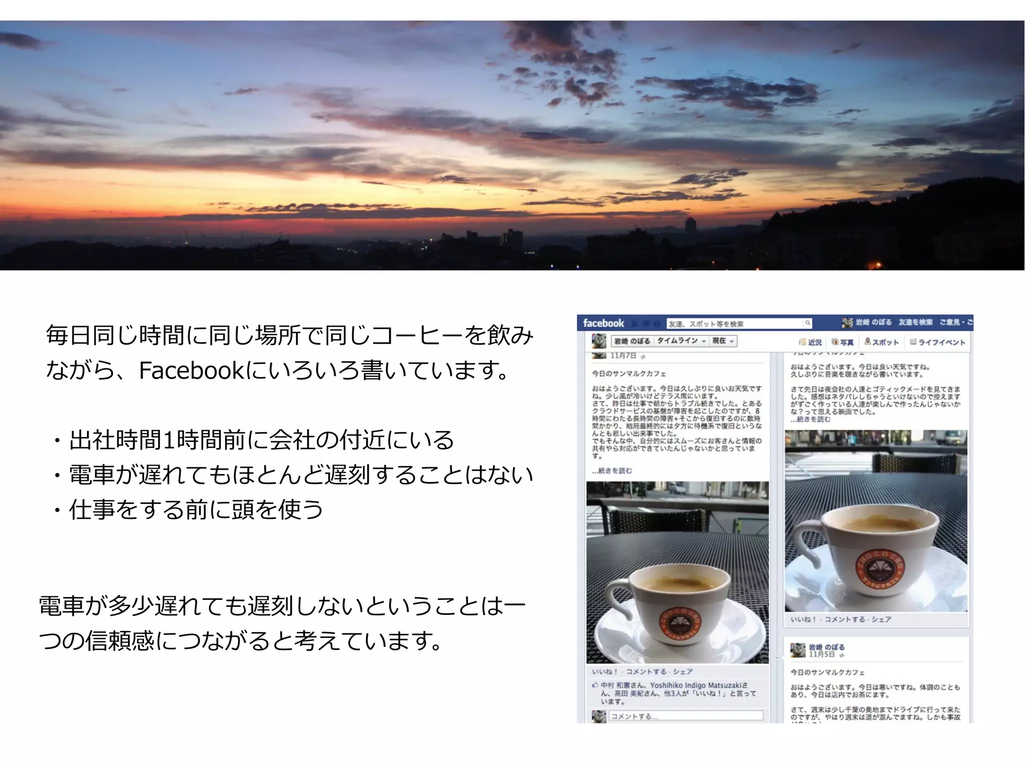 毎日同じ時間に同じ場所で同じコーヒーを飲み
ながら、Facebookにいろいろ書いています。


・出社時間1時間前に会社の付近にいる
・電車が遅れてもほとんど遅刻することはない
・仕事をする前に頭を使う



電車が多少遅れても遅刻しないということは一
つの信頼感につながると考えています。
 