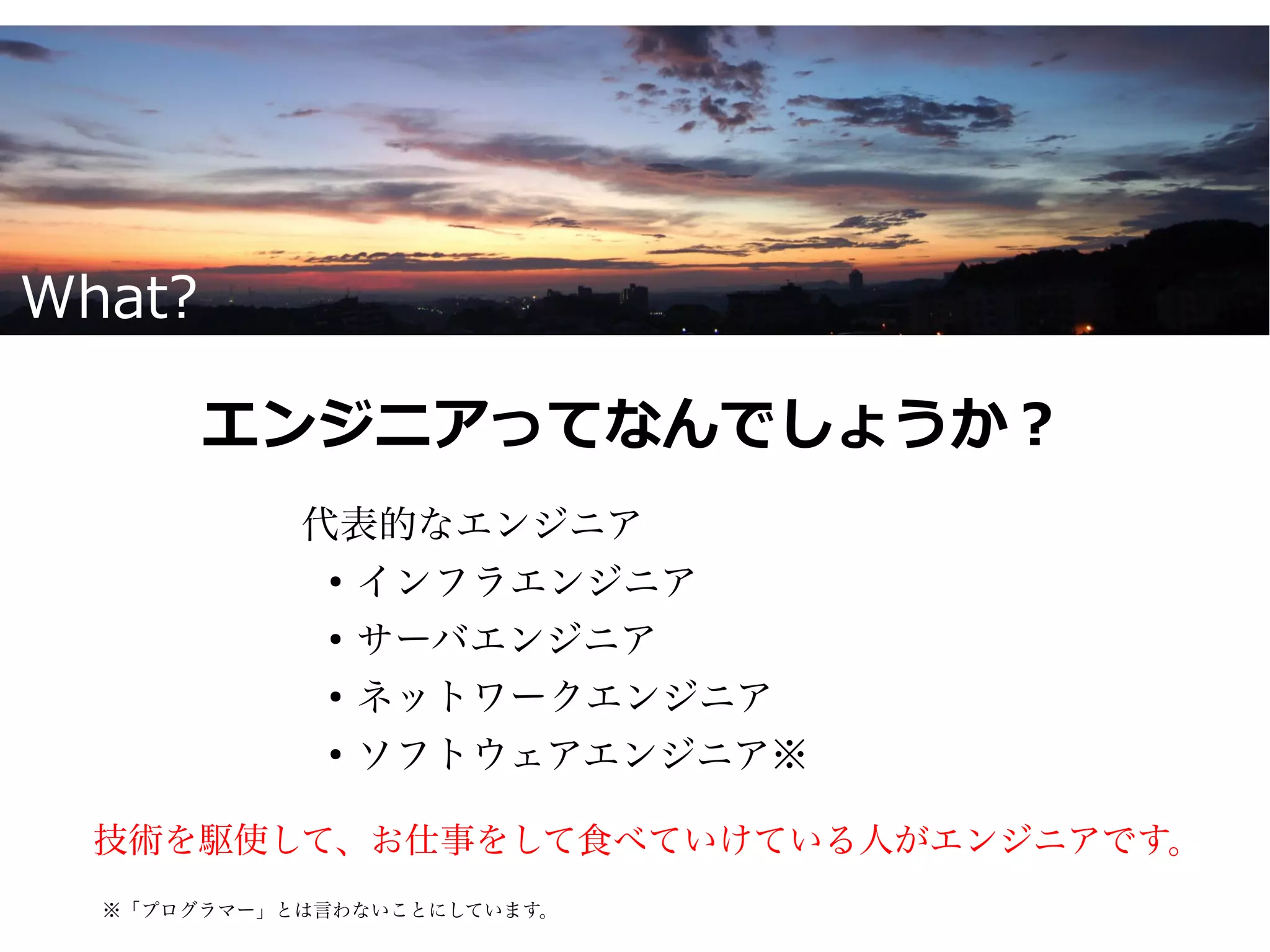 What?

        エンジニアってなんでしょうか？
            代表的なエンジニア
             ●
               インフラエンジニア
             ●
               サーバエンジニア
             ●
               ネットワークエンジニア
             ●
               ソフトウェアエンジニア※

  技術を駆使して、お仕事をして食べていけている人がエンジニアです。
  ※「プログラマー」とは言わないことにしています。
 