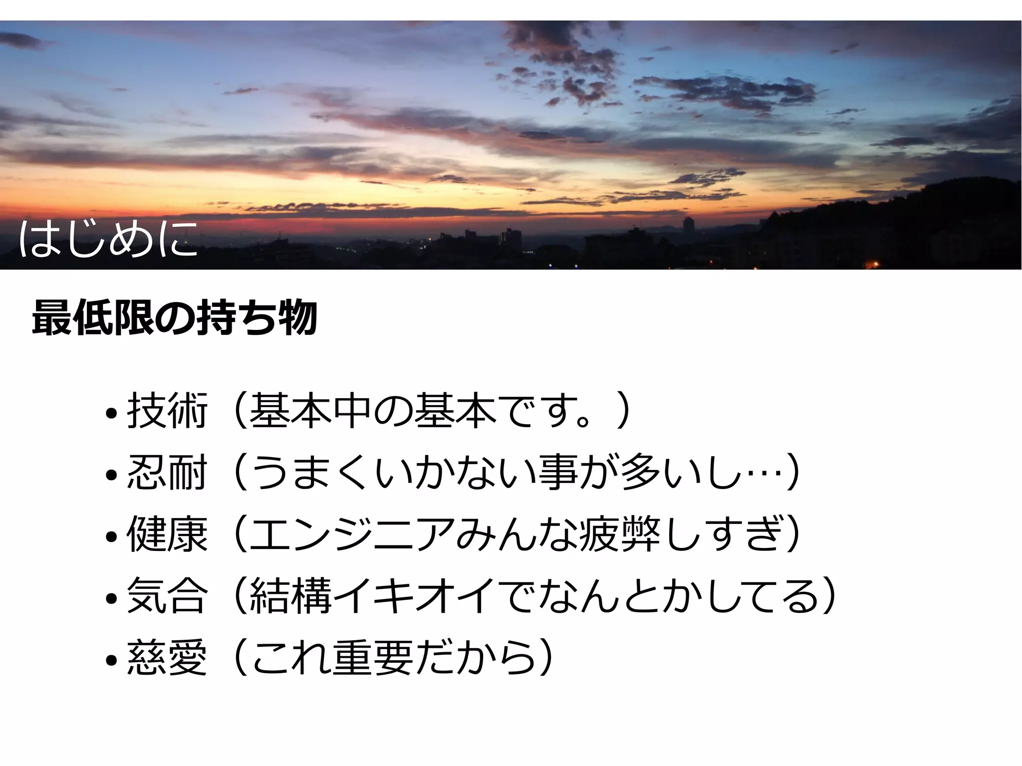 はじめに
最低限の持ち物

 ● 技術（基本中の基本です。）
 ● 忍耐（うまくいかない事が多いし…）


 ● 健康（エンジニアみんな疲弊しすぎ）


 ● 気合（結構イキオイでなんとかしてる）


 ● 慈愛（これ重要だから）
 