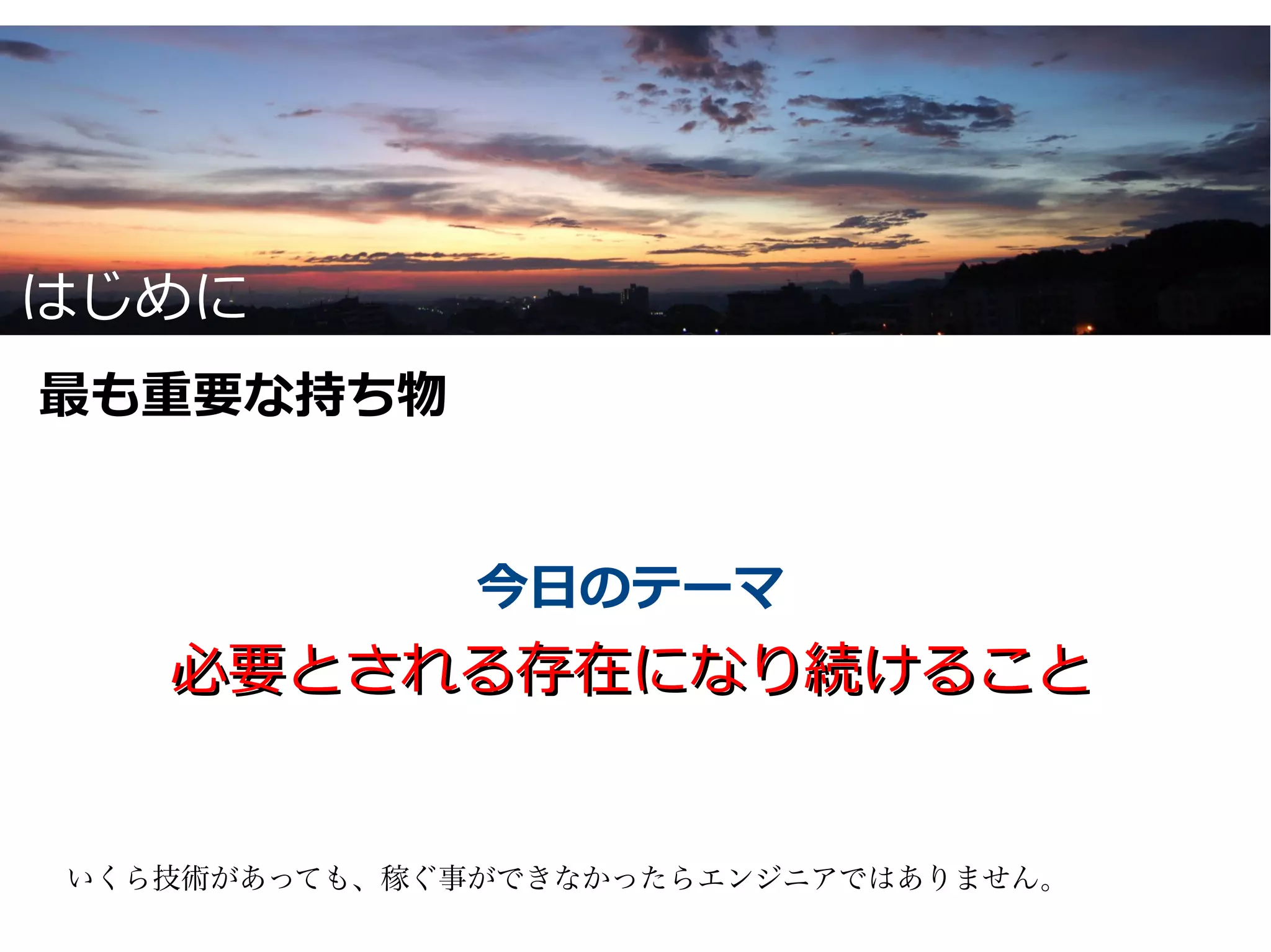 はじめに
最も重要な持ち物


              今日のテーマ
   必要とされる存在になり続けること


いくら技術があっても、稼ぐ事ができなかったらエンジニアではありません。
 