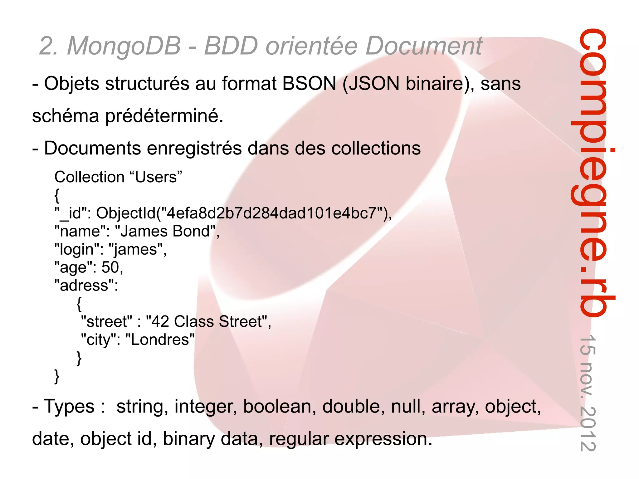 compiegne.rb 15 nov. 2012
2. MongoDB - BDD orientée Document
- Objets structurés au format BSON (JSON binaire), sans
schéma prédéterminé.
- Documents enregistrés dans des collections
  Collection “Users”
  {
  "_id": ObjectId("4efa8d2b7d284dad101e4bc7"),
  "name": "James Bond",
  "login": "james",
  "age": 50,
  "adress":
     {
      "street" : "42 Class Street",
      "city": "Londres"
     }
  }
- Types : string, integer, boolean, double, null, array, object,
date, object id, binary data, regular expression.
 