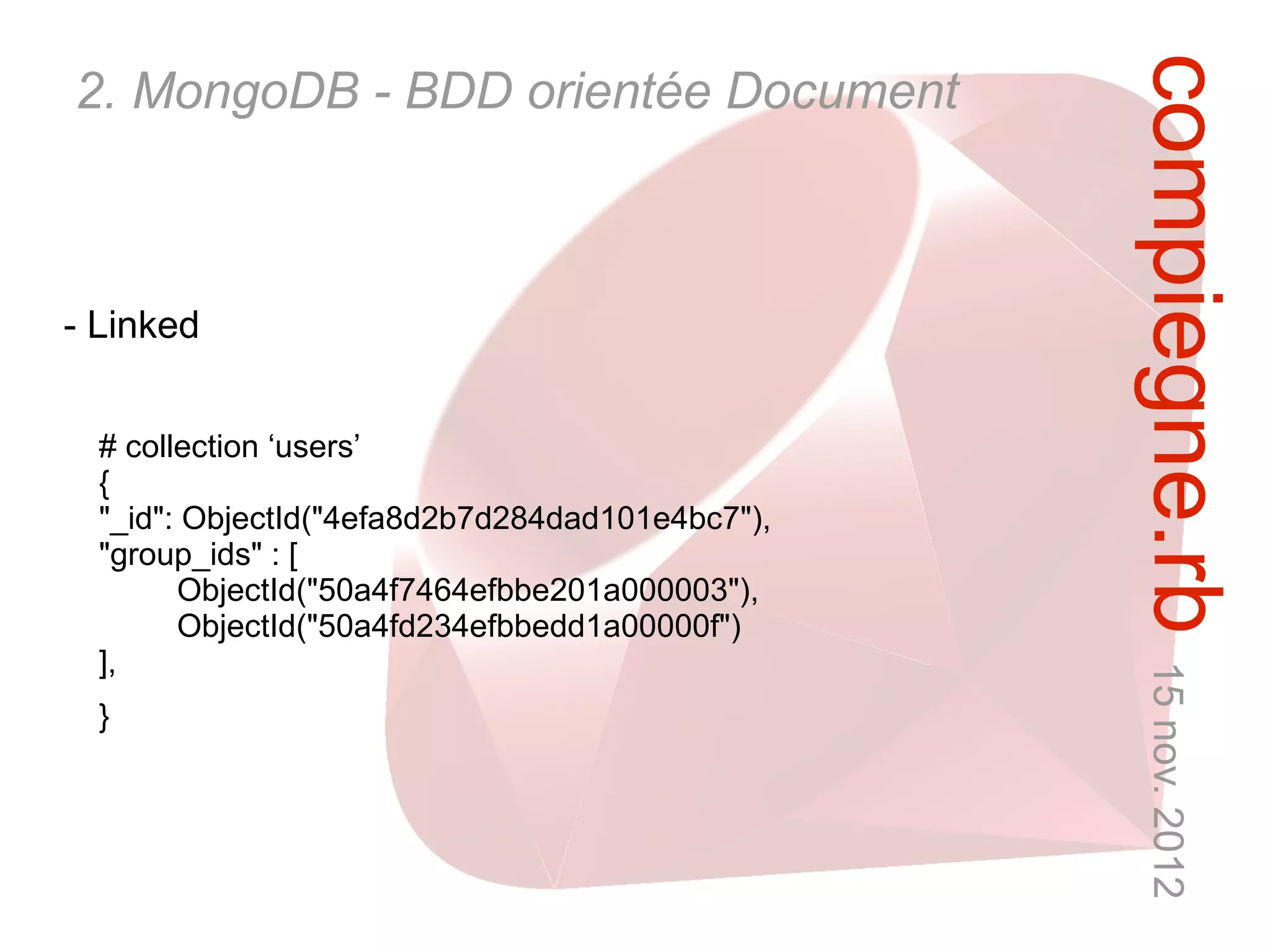 compiegne.rb 15 nov. 2012
2. MongoDB - BDD orientée Document



- Linked


  # collection ‘users’
  {
  "_id": ObjectId("4efa8d2b7d284dad101e4bc7"),
  "group_ids" : [
        ObjectId("50a4f7464efbbe201a000003"),
        ObjectId("50a4fd234efbbedd1a00000f")
  ],
  }
 
