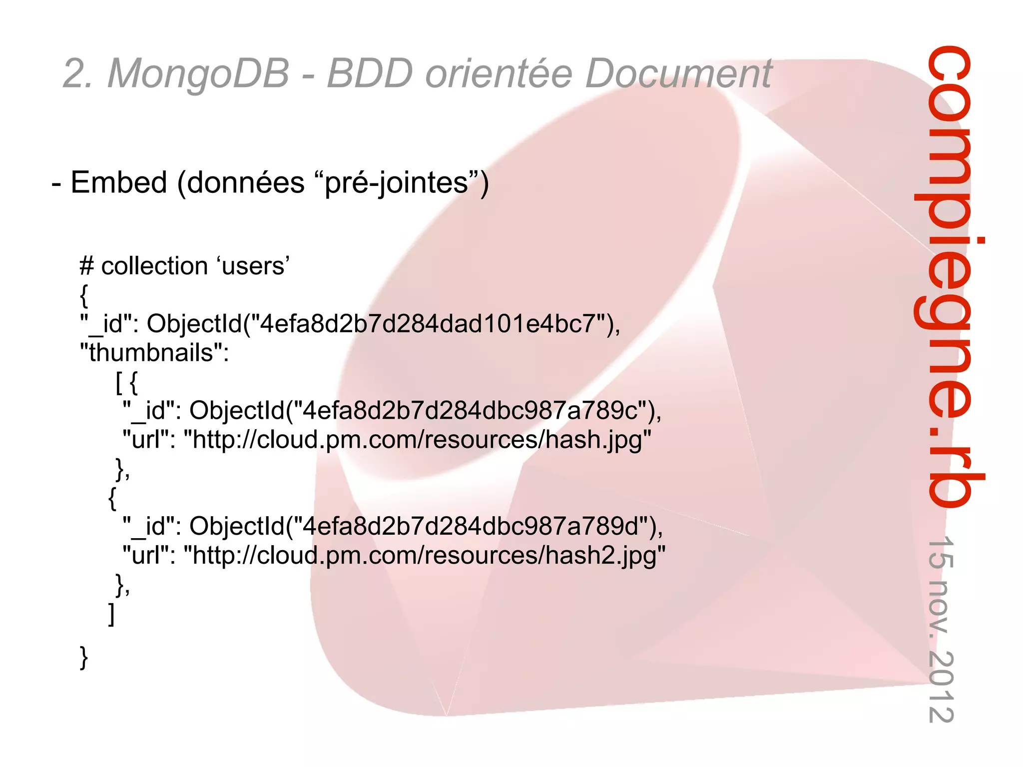 compiegne.rb 15 nov. 2012
2. MongoDB - BDD orientée Document

- Embed (données “pré-jointes”)

  # collection ‘users’
  {
  "_id": ObjectId("4efa8d2b7d284dad101e4bc7"),
  "thumbnails":
       [{
        "_id": ObjectId("4efa8d2b7d284dbc987a789c"),
        "url": "http://cloud.pm.com/resources/hash.jpg"
       },
     {
        "_id": ObjectId("4efa8d2b7d284dbc987a789d"),
        "url": "http://cloud.pm.com/resources/hash2.jpg"
       },
     ]
  }
 