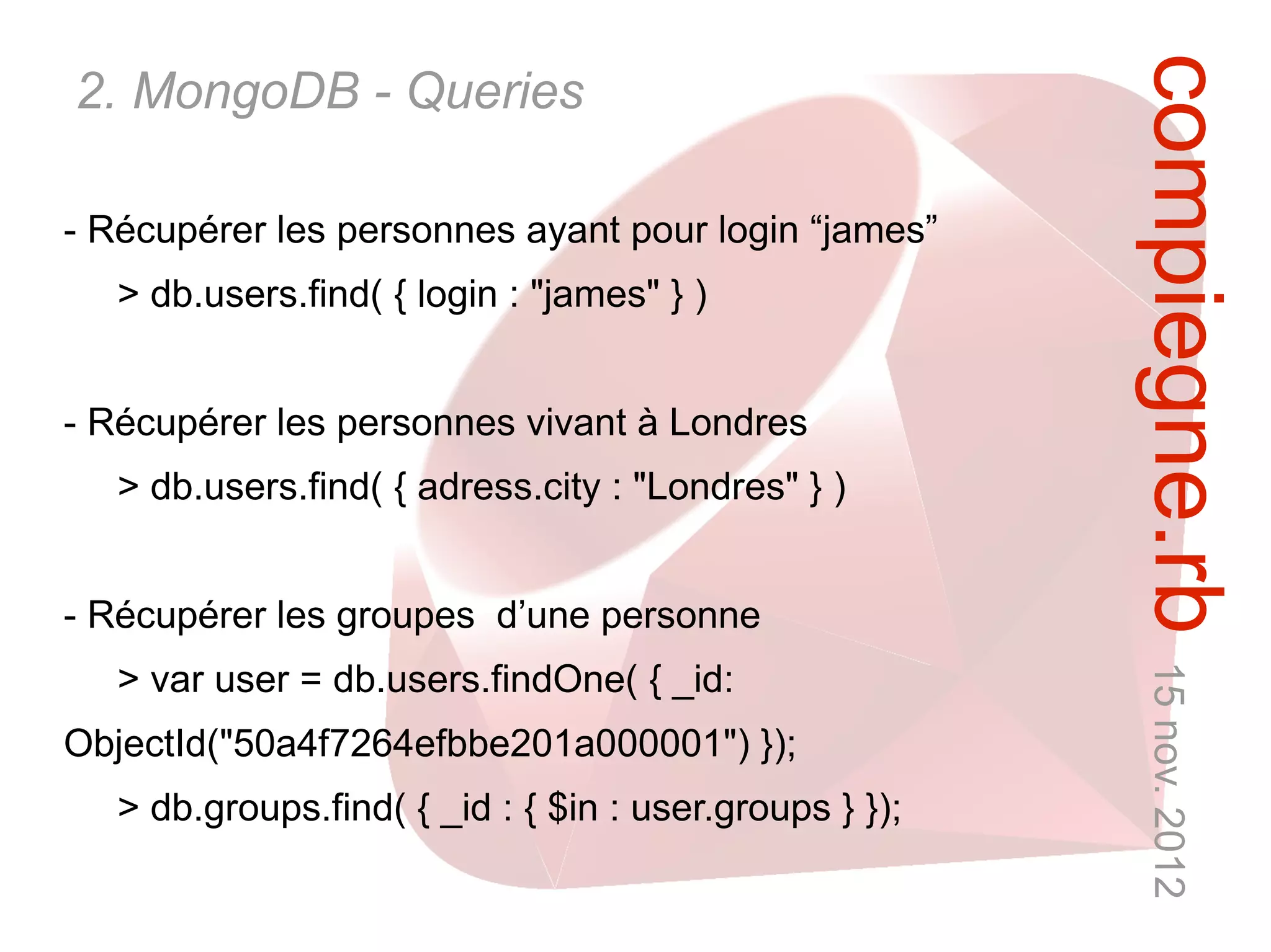 compiegne.rb 15 nov. 2012
2. MongoDB - Queries

- Récupérer les personnes ayant pour login “james”
   > db.users.find( { login : "james" } )


- Récupérer les personnes vivant à Londres
   > db.users.find( { adress.city : "Londres" } )


- Récupérer les groupes d’une personne
   > var user = db.users.findOne( { _id:
ObjectId("50a4f7264efbbe201a000001") });
   > db.groups.find( { _id : { $in : user.groups } });
 