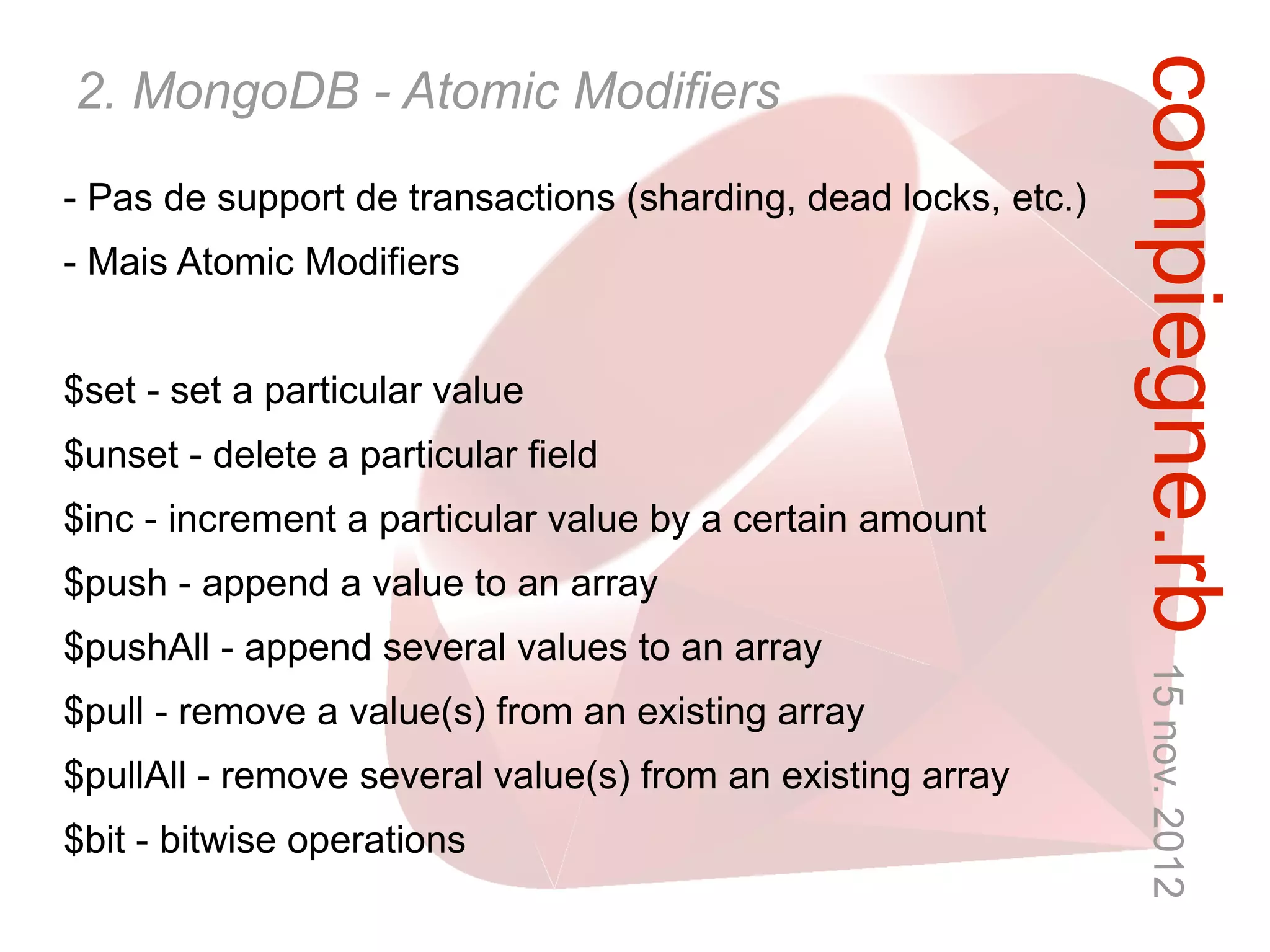compiegne.rb 15 nov. 2012
2. MongoDB - Atomic Modifiers
- Pas de support de transactions (sharding, dead locks, etc.)
- Mais Atomic Modifiers


$set - set a particular value
$unset - delete a particular field
$inc - increment a particular value by a certain amount
$push - append a value to an array
$pushAll - append several values to an array
$pull - remove a value(s) from an existing array
$pullAll - remove several value(s) from an existing array
$bit - bitwise operations
 