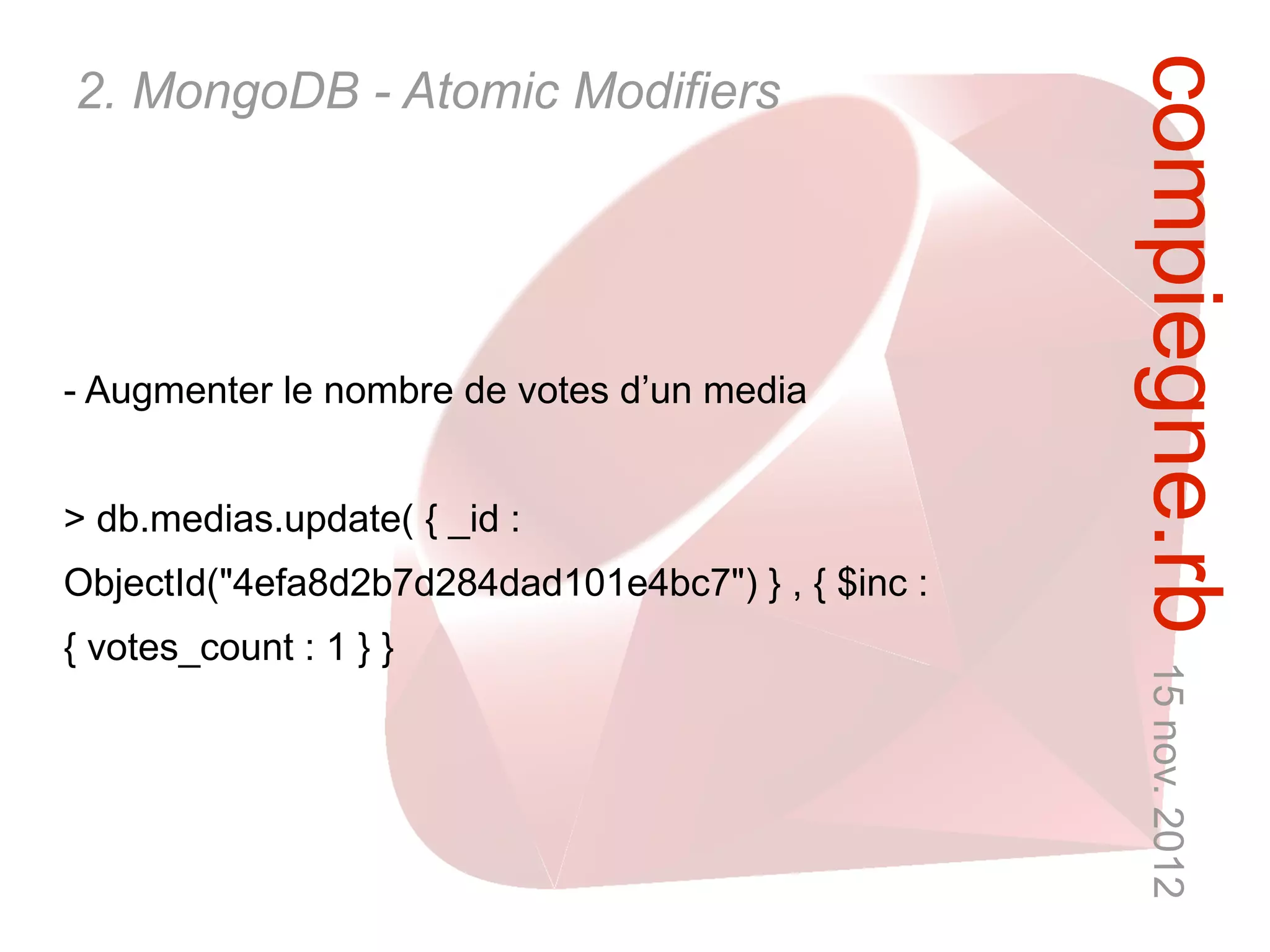 compiegne.rb 15 nov. 2012
2. MongoDB - Atomic Modifiers




- Augmenter le nombre de votes d’un media


> db.medias.update( { _id :
ObjectId("4efa8d2b7d284dad101e4bc7") } , { $inc :
{ votes_count : 1 } }
 