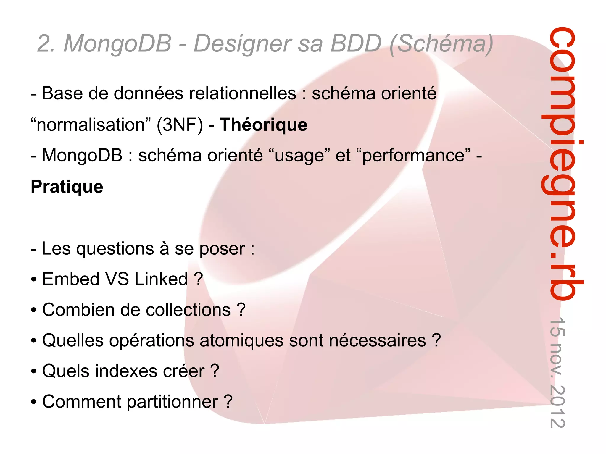 compiegne.rb 15 nov. 2012
2. MongoDB - Designer sa BDD (Schéma)
- Base de données relationnelles : schéma orienté
“normalisation” (3NF) - Théorique
- MongoDB : schéma orienté “usage” et “performance” -
Pratique


- Les questions à se poser :
●   Embed VS Linked ?
●   Combien de collections ?
●   Quelles opérations atomiques sont nécessaires ?
●   Quels indexes créer ?
●   Comment partitionner ?
 