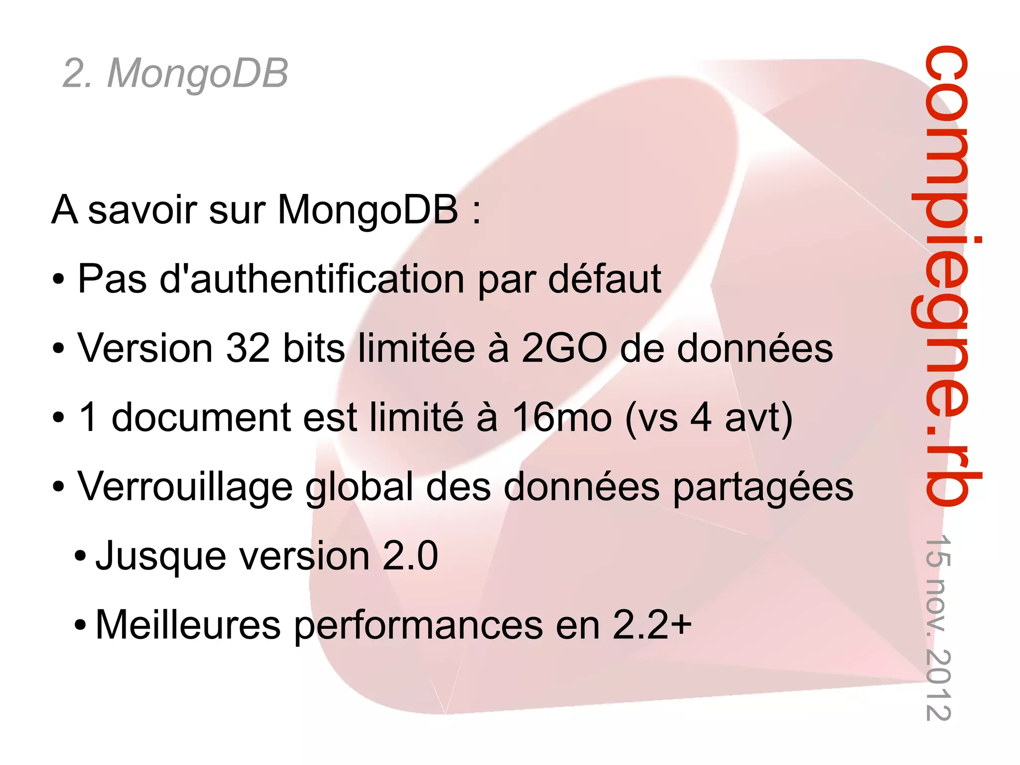compiegne.rb 15 nov. 2012
2. MongoDB


A savoir sur MongoDB :
●   Pas d'authentification par défaut
●   Version 32 bits limitée à 2GO de données
●   1 document est limité à 16mo (vs 4 avt)
●   Verrouillage global des données partagées
    ●   Jusque version 2.0
    ●   Meilleures performances en 2.2+
 