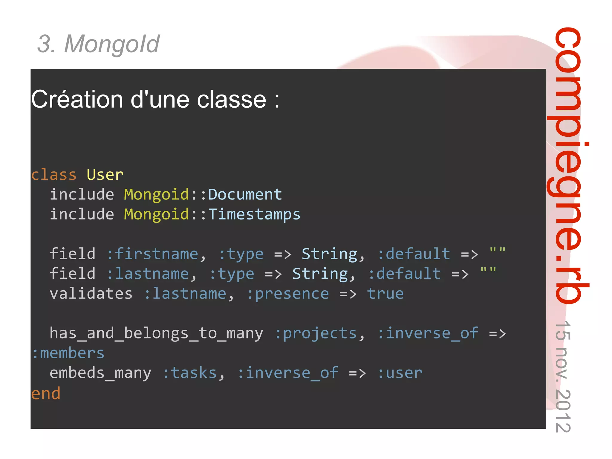 compiegne.rb 15 nov. 2012
3. MongoId

Création d'une classe :

class User
  include Mongoid::Document
  include Mongoid::Timestamps

 field :firstname, :type => String, :default => ""
 field :lastname, :type => String, :default => ""
 validates :lastname, :presence => true

  has_and_belongs_to_many :projects, :inverse_of =>
:members
  embeds_many :tasks, :inverse_of => :user
end
 