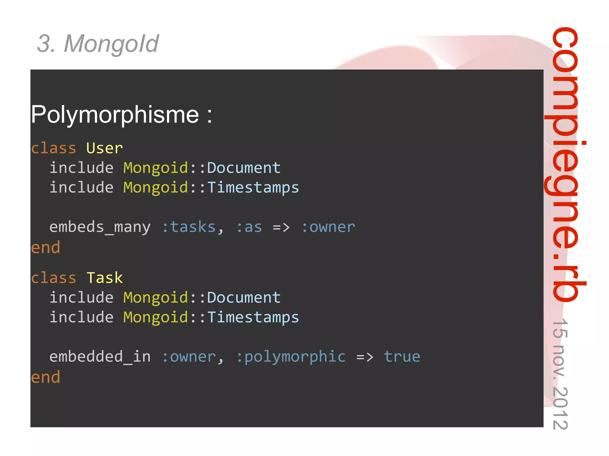 compiegne.rb 15 nov. 2012
3. MongoId

Polymorphisme :
class User
  include Mongoid::Document
  include Mongoid::Timestamps

 embeds_many :tasks, :as => :owner
end
class Task
  include Mongoid::Document
  include Mongoid::Timestamps

 embedded_in :owner, :polymorphic => true
end
 