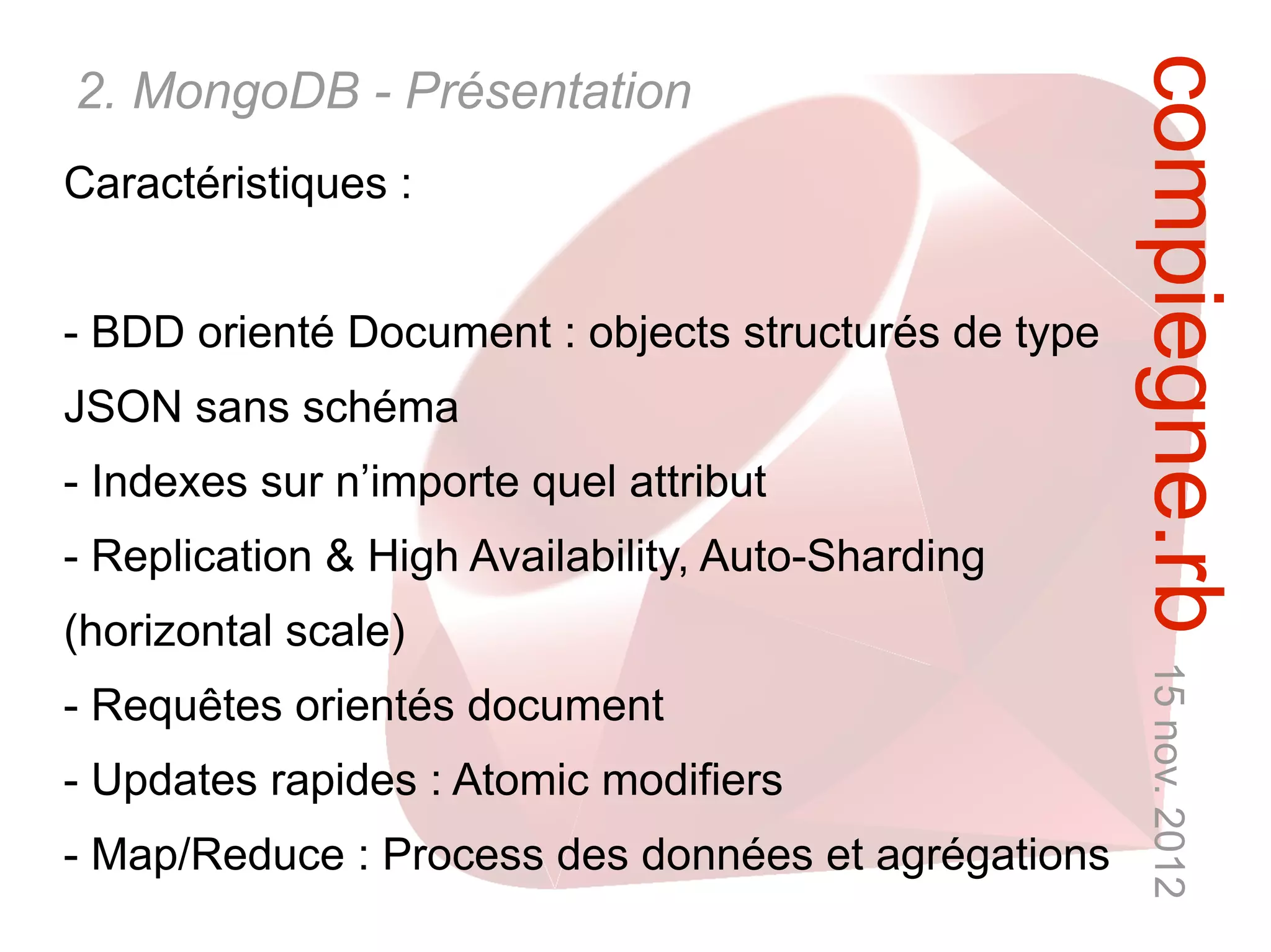 compiegne.rb 15 nov. 2012
2. MongoDB - Présentation
Caractéristiques :


- BDD orienté Document : objects structurés de type
JSON sans schéma
- Indexes sur n’importe quel attribut
- Replication & High Availability, Auto-Sharding
(horizontal scale)
- Requêtes orientés document
- Updates rapides : Atomic modifiers
- Map/Reduce : Process des données et agrégations
 