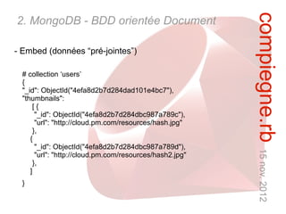 compiegne.rb 15 nov. 2012
2. MongoDB - BDD orientée Document

- Embed (données “pré-jointes”)

  # collection ‘users’
  {
  "_id": ObjectId("4efa8d2b7d284dad101e4bc7"),
  "thumbnails":
       [{
        "_id": ObjectId("4efa8d2b7d284dbc987a789c"),
        "url": "http://cloud.pm.com/resources/hash.jpg"
       },
     {
        "_id": ObjectId("4efa8d2b7d284dbc987a789d"),
        "url": "http://cloud.pm.com/resources/hash2.jpg"
       },
     ]
  }
 