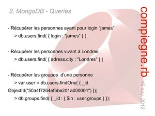compiegne.rb 15 nov. 2012
2. MongoDB - Queries

- Récupérer les personnes ayant pour login “james”
   > db.users.find( { login : "james" } )


- Récupérer les personnes vivant à Londres
   > db.users.find( { adress.city : "Londres" } )


- Récupérer les groupes d’une personne
   > var user = db.users.findOne( { _id:
ObjectId("50a4f7264efbbe201a000001") });
   > db.groups.find( { _id : { $in : user.groups } });
 