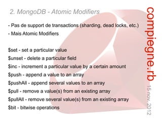 compiegne.rb 15 nov. 2012
2. MongoDB - Atomic Modifiers
- Pas de support de transactions (sharding, dead locks, etc.)
- Mais Atomic Modifiers


$set - set a particular value
$unset - delete a particular field
$inc - increment a particular value by a certain amount
$push - append a value to an array
$pushAll - append several values to an array
$pull - remove a value(s) from an existing array
$pullAll - remove several value(s) from an existing array
$bit - bitwise operations
 