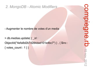 compiegne.rb 15 nov. 2012
2. MongoDB - Atomic Modifiers




- Augmenter le nombre de votes d’un media


> db.medias.update( { _id :
ObjectId("4efa8d2b7d284dad101e4bc7") } , { $inc :
{ votes_count : 1 } }
 