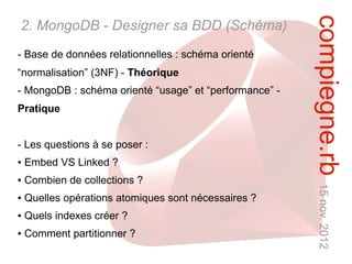 compiegne.rb 15 nov. 2012
2. MongoDB - Designer sa BDD (Schéma)
- Base de données relationnelles : schéma orienté
“normalisation” (3NF) - Théorique
- MongoDB : schéma orienté “usage” et “performance” -
Pratique


- Les questions à se poser :
●   Embed VS Linked ?
●   Combien de collections ?
●   Quelles opérations atomiques sont nécessaires ?
●   Quels indexes créer ?
●   Comment partitionner ?
 