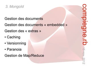 compiegne.rb 15 nov. 2012
3. MongoId


Gestion des documents
Gestion des documents « embedded »
Gestion des « extras »
●   Caching
●   Versionning
●   Paranoia
Gestion de Map/Reduce
 