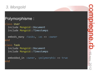 compiegne.rb 15 nov. 2012
3. MongoId

Polymorphisme :
class User
  include Mongoid::Document
  include Mongoid::Timestamps

 embeds_many :tasks, :as => :owner
end
class Task
  include Mongoid::Document
  include Mongoid::Timestamps

 embedded_in :owner, :polymorphic => true
end
 
