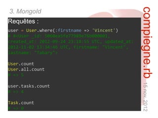 compiegne.rb 15 nov. 2012
3. MongoId
Requêtes :
user = User.where(:firstname => 'Vincent')
# #<User _id: 5060ea5fe77989e76b000001,
created_at: 2012-09-24 23:18:55 UTC, updated_at:
2012-11-02 13:34:46 UTC, firstname: "Vincent",
lastname: "Tabary">

User.count
User.all.count
# => 5

user.tasks.count
# => 4

Task.count
# => 0
 